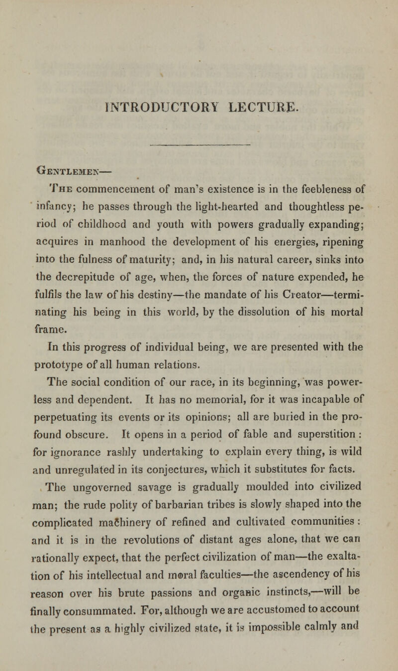 INTRODUCTORY LECTURE. Gentlemen— The commencement of man's existence is in the feebleness of infancy; he passes through the light-hearted and thoughtless pe- riod of childhood and youth with powers gradually expanding; acquires in manhood the development of his energies, ripening into the fulness of maturity; and, in his natural career, sinks into the decrepitude of age, when, the forces of nature expended, he fulfils the law of his destiny—the mandate of his Creator—termi- nating his being in this world, by the dissolution of his mortal frame. In this progress of individual being, we are presented with the prototype of all human relations. The social condition of our race, in its beginning, was power- less and dependent. It has no memorial, for it was incapable of perpetuating its events or its opinions; all are buried in the pro- found obscure. It opens in a period of fable and superstition : for ignorance rashly undertaking to explain every thing, is wild and unregulated in its conjectures, which it substitutes for facts. The ungoverned savage is gradually moulded into civilized man; the rude polity of barbarian tribes is slowly shaped into the complicated machinery of refined and cultivated communities : and it is in the revolutions of distant ages alone, that we can rationally expect, that the perfect civilization of man—the exalta- tion of his intellectual and moral faculties—the ascendency of his reason over his brute passions and organic instincts,—will be finally consummated. For, although we are accustomed to account the present as a highly civilized state, it is impossible calmly and