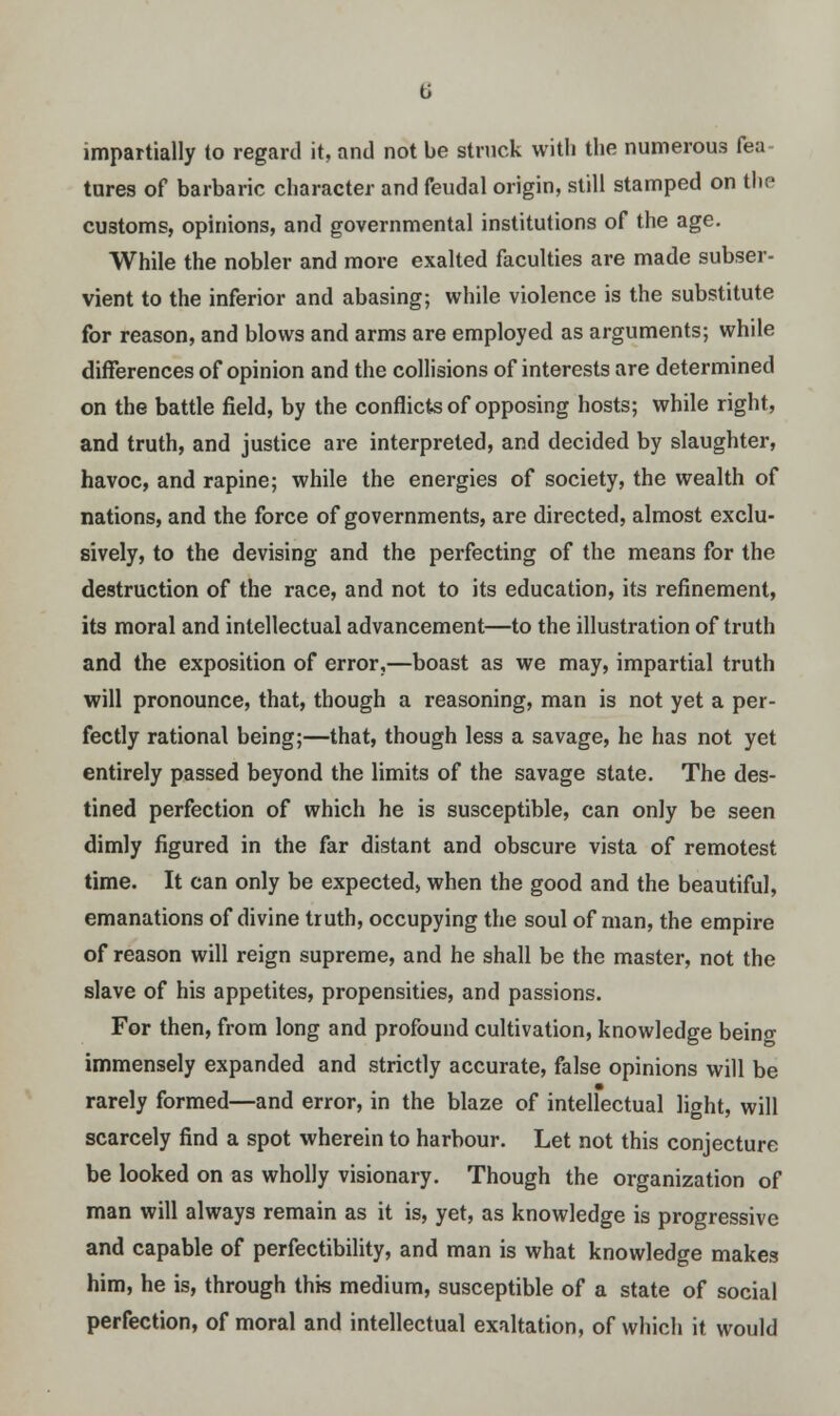 impartially to regard it, and not be struck with the numerous fea tures of barbaric character and feudal origin, still stamped on the customs, opinions, and governmental institutions of the age. While the nobler and more exalted faculties are made subser- vient to the inferior and abasing; while violence is the substitute for reason, and blows and arms are employed as arguments; while differences of opinion and the collisions of interests are determined on the battle field, by the conflicts of opposing hosts; while right, and truth, and justice are interpreted, and decided by slaughter, havoc, and rapine; while the energies of society, the wealth of nations, and the force of governments, are directed, almost exclu- sively, to the devising and the perfecting of the means for the destruction of the race, and not to its education, its refinement, its moral and intellectual advancement—to the illustration of truth and the exposition of error,—boast as we may, impartial truth will pronounce, that, though a reasoning, man is not yet a per- fectly rational being;—that, though less a savage, he has not yet entirely passed beyond the limits of the savage state. The des- tined perfection of which he is susceptible, can only be seen dimly figured in the far distant and obscure vista of remotest time. It can only be expected, when the good and the beautiful, emanations of divine truth, occupying the soul of man, the empire of reason will reign supreme, and he shall be the master, not the slave of his appetites, propensities, and passions. For then, from long and profound cultivation, knowledge being immensely expanded and strictly accurate, false opinions will be rarely formed—and error, in the blaze of intellectual light, will scarcely find a spot wherein to harbour. Let not this conjecture be looked on as wholly visionary. Though the organization of man will always remain as it is, yet, as knowledge is progressive and capable of perfectibility, and man is what knowledge makes him, he is, through this medium, susceptible of a state of social perfection, of moral and intellectual exaltation, of which it would