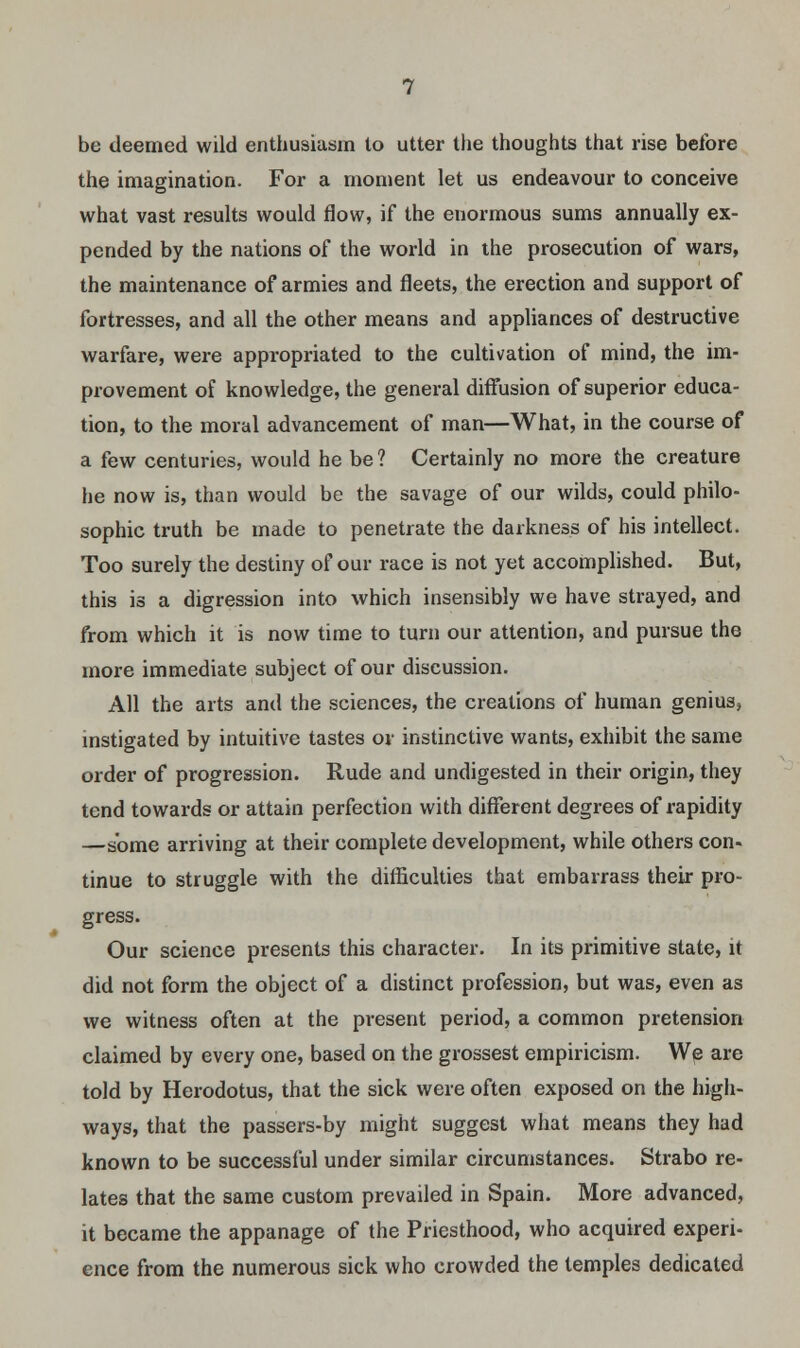 be deemed wild enthusiasm to utter the thoughts that rise before the imagination. For a moment let us endeavour to conceive what vast results would flow, if the enormous sums annually ex- pended by the nations of the world in the prosecution of wars, the maintenance of armies and fleets, the erection and support of fortresses, and all the other means and appliances of destructive warfare, were appropriated to the cultivation of mind, the im- provement of knowledge, the general diffusion of superior educa- tion, to the moral advancement of man—What, in the course of a few centuries, would he be ? Certainly no more the creature he now is, than would be the savage of our wilds, could philo- sophic truth be made to penetrate the darkness of his intellect. Too surely the destiny of our race is not yet accomplished. But, this is a digression into which insensibly we have strayed, and from which it is now time to turn our attention, and pursue the more immediate subject of our discussion. All the arts and the sciences, the creations of human genius, instigated by intuitive tastes or instinctive wants, exhibit the same order of progression. Rude and undigested in their origin, they tend towards or attain perfection with different degrees of rapidity —some arriving at their complete development, while others con- tinue to struggle with the difficulties that embarrass their pro- gress. Our science presents this character. In its primitive state, it did not form the object of a distinct profession, but was, even as we witness often at the present period, a common pretension claimed by every one, based on the grossest empiricism. We are told by Herodotus, that the sick were often exposed on the high- ways, that the passers-by might suggest what means they had known to be successful under similar circumstances. Strabo re- lates that the same custom prevailed in Spain. More advanced, it became the appanage of the Priesthood, who acquired experi- ence from the numerous sick who crowded the temples dedicated