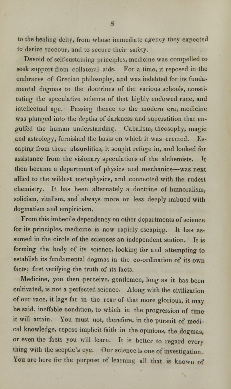 to the healing deity, from whose immediate agency they expected to derive succour, and to secure their safety. Devoid of self-sustaining principles, medicine was compelled to seek support from collateral aids. For a time, it reposed in the embraces of Grecian philosophy, and was indebted for its funda- mental dogmas to the doctrines of the various schools, consti- tuting the speculative science of that highly endowed race, and intellectual age. Passing thence to the modern era, medicine was plunged into the depths of darkness and superstition that en- gulfed the human understanding. Cabalism, theosophy, magic and astrology, furnished the basis on which it was erected. Es- caping from these absurdities, it sought refuge in, and looked for assistance from the visionary speculations of the alchemists. It then became a department of physics and mechanics—was next allied to the wildest metaphysics, and connected with the rudest chemistry. It has been alternately a doctrine of humoralism, solidism, vitalism, and always more or less deeply imbued with dogmatism and empiricism. From this imbecile dependency on other departments of science for its principles, medicine is now rapidly escaping. It has as- sumed in the circle of the sciences an independent station. It is forming the body of its science, looking for and attempting to establish its fundamental dogmas in the co-ordination of its own facts; first verifying the truth of its facts. Medicine, you then perceive, gentlemen, long as it has been cultivated, is not a perfected science. Along with the civilization of our race, it lags far in the rear of that more glorious, it may be said, ineffable condition, to which in the progression of time it will attain. You must not, therefore, in the pursuit of medi- cal knowledge, repose implicit faith in the opinions, the dogmas, or even the facts you will learn. It is better to regard every thing with the sceptic's eye. Our science is one of investigation. You are here for the purpose of learning all that is known of