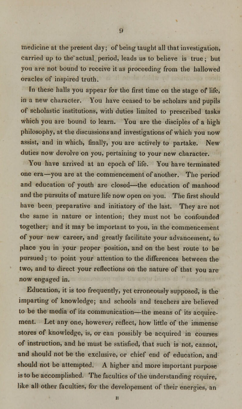 medicine at the present day; of being taught all that investigation, Carried up to the~actual period, leads us to believe is true; but you are not bound to receive it as proceeding from the hallowed oracles of inspired truth. In these halls you appear for the first time on the stage of life, in a new character. You have ceased to be scholars and pupils of scholastic institutions, with duties limited to prescribed tasks which you are bound to learn. You are the disciples of a high philosophy, at the discussions and investigations of which you now assist, and in which) finally, you are actively to partake. New duties now devolve on you, pertaining to your new character. You have arrived at an epoch of life. You have terminated one era—you are at the commencement of another. The period and education of youth are closed—the education of manhood and the pursuits of mature life now open on you. The first should have been preparative and initiatory of the last. They are not the same in nature or intention; they must not be confounded together; and it may be important to you, in the commencement of your new career, and greatly facilitate your advancement, to place you in your proper position, and on the best route to be pursued; to point your attention to the differences between the two, and to direct your reflections on the nature of that you are now engaged in. Education, it is too frequently, yet erroneously supposed, is the imparting of knowledge; and schools and teachers are believed to be the media of its communication—the means of its acquire- ment. Let any one, however, reflect, how little of the immense stores of knowledge, is, or can possibly be acquired in courses of instruction, and he mu3t be satisfied, that such is not, cannot, and should not be the exclusive, or chief end of education, and should not be attempted. A higher and more important purpose is to be accomplished. The faculties of the understanding require, like all other faculties, for the developement of their energies, an