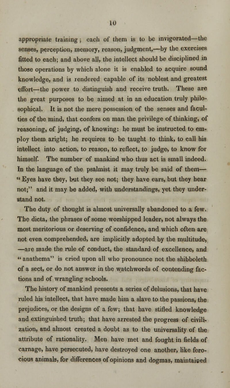 appropriate training; each of them is to be invigorated—the senses, perception, memory, reason, judgment,—by the exercises fitted to each; and above all, the intellect should be disciplined in those operations by which alone it is enabled to acquire sound knowledge, and is rendered capable of its noblest and greatest effort—the power to distinguish and receive truth. These are the great purposes to be aimed at in an education truly philo- sophicah It is not the mere possession of the senses and facul- ties of the mind, that confers on man the privilege of thinking, of reasoning, of judging, of knowing: he must be instructed to em- ploy them aright; he requires to be taught to think, to call his intellect into action, to reason, to reflect, to judge, to know for himself. The number of mankind who thus act is small indeed. In the language of the psalmist it may truly be said of them—  Eyes have they, but they see not; they have ears, but they hear not; and it may be added, with understandings, yet they under- stand not. The duty of thought is almost universally abandoned to a few. The dicta, the phrases of some worshipped leader, not always the most meritorious or deserving of confidence, and which often are not even comprehended, are implicitly adopted by the multitude, —are made the rule of conduct, the standard of excellence, and  anathema is cried upon all who pronounce not the shibboleth of a sect, or do not answer in the watchwords of contending fac- tions and of wrangling schools. The history of mankind presents a series of delusions, that have ruled his intellect, that have made him a slave to the passions, the prejudices, or the designs of a few; that have stifled knowledge and extinguished truth; that have arrested the progress of civili- zation, and almost created a doubt as to the universality of the attribute of rationality. Men have met and fought in fields of carnage, have persecuted, have destroyed one another, like fero- cious animals, for differences of opinions and dogmas, maintained