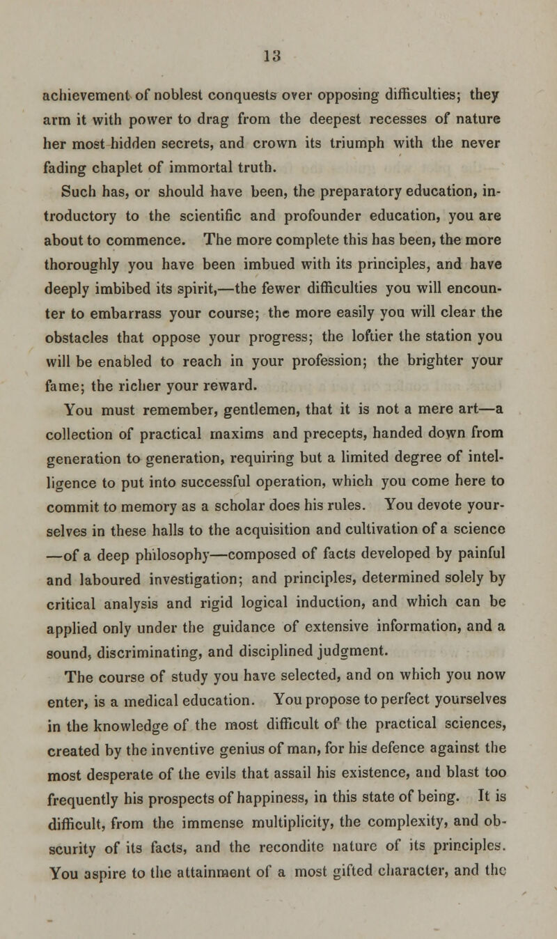 achievement of noblest conquests over opposing difficulties; they arm it with power to drag from the deepest recesses of nature her most hidden secrets, and crown its triumph with the never fading chaplet of immortal truth. Such has, or should have been, the preparatory education, in- troductory to the scientific and profounder education, you are about to commence. The more complete this has been, the more thoroughly you have been imbued with its principles, and have deeply imbibed its spirit,—the fewer difficulties you will encoun- ter to embarrass your course; the more easily you will clear the obstacles that oppose your progress; the loftier the station you will be enabled to reach in your profession; the brighter your fame; the richer your reward. You must remember, gentlemen, that it is not a mere art—a collection of practical maxims and precepts, handed down from generation to generation, requiring but a limited degree of intel- ligence to put into successful operation, which you come here to commit to memory as a scholar does his rules. You devote your- selves in these halls to the acquisition and cultivation of a science —of a deep philosophy—composed of facts developed by painful and laboured investigation; and principles, determined solely by critical analysis and rigid logical induction, and which can be applied only under the guidance of extensive information, and a sound, discriminating, and disciplined judgment. The course of study you have selected, and on which you now enter, is a medical education. You propose to perfect yourselves in the knowledge of the most difficult of the practical sciences, created by the inventive genius of man, for his defence against the most desperate of the evils that assail his existence, and blast too frequently his prospects of happiness, in this state of being. It is difficult, from the immense multiplicity, the complexity, and ob- scurity of its facts, and the recondite nature of its principles. You aspire to the attainment of a most gifted character, and the