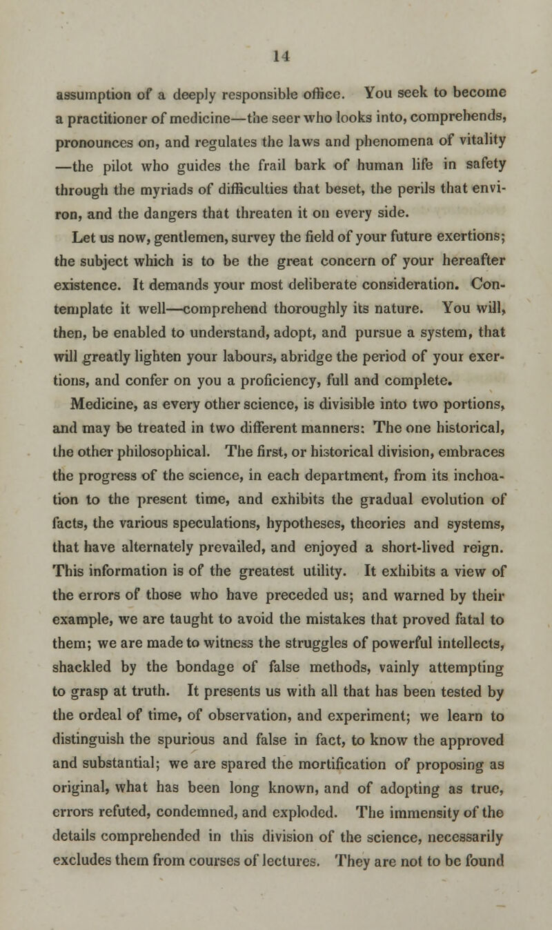 assumption of a deeply responsible office. You seek to become a practitioner of medicine—the seer who looks into, comprehends, pronounces on, and regulates the laws and phenomena of vitality —the pilot who guides the frail bark of human life in safety through the myriads of difficulties that beset, the perils that envi- ron, and the dangers that threaten it on every side. Let us now, gentlemen, survey the field of your future exertions; the subject which is to be the great concern of your hereafter existence. It demands your most deliberate consideration. Con- template it well—comprehend thoroughly its nature. You will, then, be enabled to understand, adopt, and pursue a system, that will greatly lighten your labours, abridge the period of your exer- tions, and confer on you a proficiency, full and complete. Medicine, as every other science, is divisible into two portions, and may be treated in two different manners: The one historical, the other philosophical. The first, or historical division, embraces the progress of the science, in each department, from its inchoa- tion to the present time, and exhibits the gradual evolution of facts, the various speculations, hypotheses, theories and systems, that have alternately prevailed, and enjoyed a short-lived reign. This information is of the greatest utility. It exhibits a view of the errors of those who have preceded us; and warned by their example, we are taught to avoid the mistakes that proved fatal to them; we are made to witness the struggles of powerful intellects, shackled by the bondage of false methods, vainly attempting to grasp at truth. It presents us with all that has been tested by the ordeal of time, of observation, and experiment; we learn to distinguish the spurious and false in fact, to know the approved and substantial; we are spared the mortification of proposing as original, what has been long known, and of adopting as true, errors refuted, condemned, and exploded. The immensity of the details comprehended in this division of the science, necessarily excludes them from courses of lectures. They are not to be found