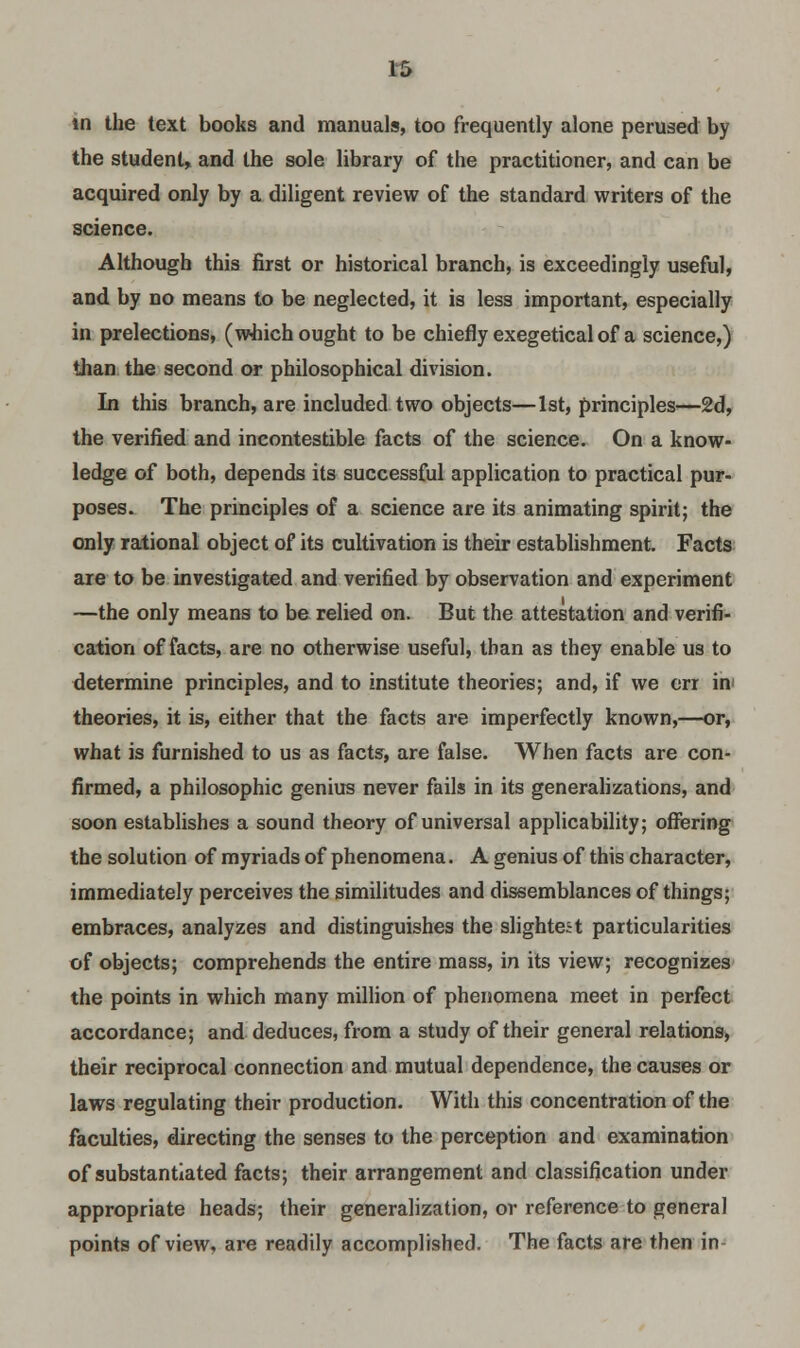 in the text books and manuals, too frequently alone perused by the student, and the sole library of the practitioner, and can be acquired only by a diligent review of the standard writers of the science. Although this first or historical branch, is exceedingly useful, and by no means to be neglected, it is less important, especially in prelections, (which ought to be chiefly exegetical of a science,) than the second or philosophical division. In this branch, are included two objects—1st, principles—2d, the verified and incontestable facts of the science. On a know- ledge of both, depends its successful application to practical pur- poses. The principles of a science are its animating spirit; the only rational object of its cultivation is their establishment. Facts are to be investigated and verified by observation and experiment —the only means to be relied on. But the attestation and verifi- cation of facts, are no otherwise useful, than as they enable us to determine principles, and to institute theories; and, if we err in< theories, it is, either that the facts are imperfectly known,—or, what is furnished to us as facts, are false. When facts are con- firmed, a philosophic genius never fails in its generalizations, and soon establishes a sound theory of universal applicability; offering the solution of myriads of phenomena. A genius of this character, immediately perceives the similitudes and dissemblances of things; embraces, analyzes and distinguishes the slightest particularities of objects; comprehends the entire mass, in its view; recognizes the points in which many million of phenomena meet in perfect accordance; and deduces, from a study of their general relations, their reciprocal connection and mutual dependence, the causes or laws regulating their production. With this concentration of the faculties, directing the senses to the perception and examination of substantiated facts; their arrangement and classification under appropriate heads; their generalization, or reference to general points of view, are readily accomplished. The facts are then in