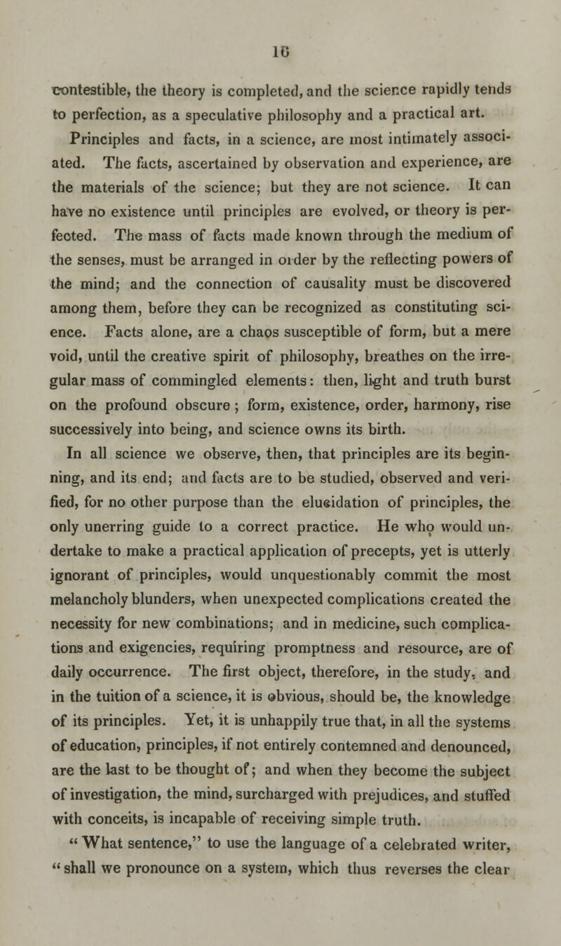 1G contestable, the theory is completed, and the science rapidly tends to perfection, as a speculative philosophy and a practical art. Principles and facts, in a science, are most intimately associ- ated. The facts, ascertained by observation and experience, are the materials of the science; but they are not science. It can have no existence until principles are evolved, or theory is per- fected. The mass of facts made known through the medium of the senses, must be arranged in order by the reflecting powers of the mind; and the connection of causality must be discovered among them, before they can be recognized as constituting sci- ence. Facts alone, are a chaos susceptible of form, but a mere void, until the creative spirit of philosophy, breathes on the irre- gular mass of commingled elements: then, light and truth burst on the profound obscure ; form, existence, order, harmony, rise successively into being, and science owns its birth. In all science we observe, then, that principles are its begin- ning, and its end; and facts are to be studied, observed and veri- fied, for no other purpose than the elueidation of principles, the only unerring guide to a correct practice. He who would un- dertake to make a practical application of precepts, yet is utterly ignorant of principles, would unquestionably commit the most melancholy blunders, when unexpected complications created the necessity for new combinations; and in medicine, such complica- tions and exigencies, requiring promptness and resource, are of daily occurrence. The first object, therefore, in the study, and in the tuition of a science, it is obvious, should be, the knowledge of its principles. Yet, it is unhappily true that, in all the systems of education, principles, if not entirely contemned and denounced, are the last to be thought of; and when they become the subject of investigation, the mind, surcharged with prejudices, and stuffed with conceits, is incapable of receiving simple truth. What sentence, to use the language of a celebrated writer,  shall we pronounce on a system, which thus reverses the clear