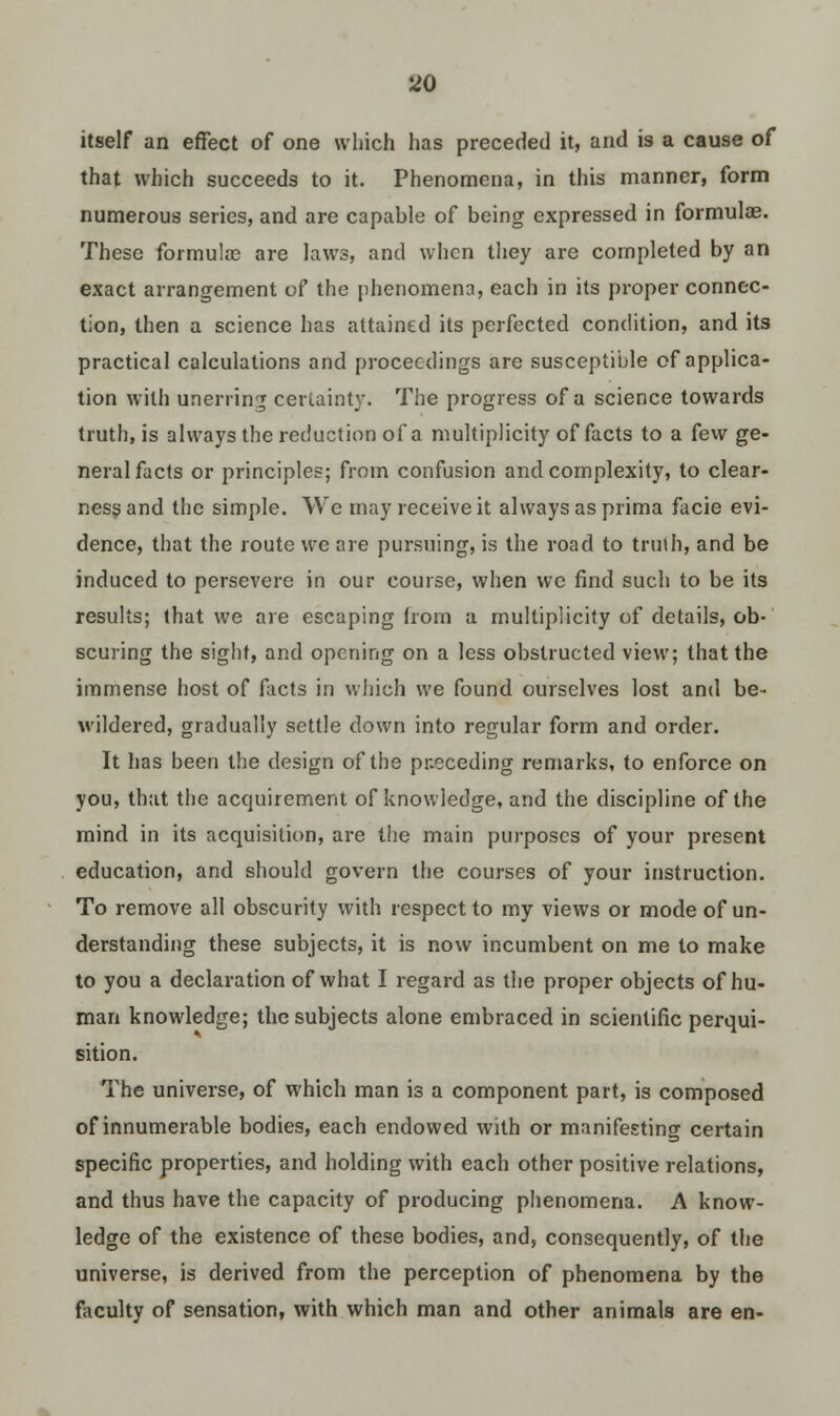 itself an effect of one which has preceded it, and is a cause of that which succeeds to it. Phenomena, in this manner, form numerous series, and are capable of being expressed in formulae. These formulas are laws, and when they are completed by an exact arrangement of the iihenomena, each in its proper connec- tion, then a science has attained its perfected condition, and its practical calculations and proceedings are susceptible of applica- tion with unerring certainty. The progress of a science towards truth, is always the reduction of a multiplicity of facts to a few ge- neral facts or principles; from confusion and complexity, to clear- ness and the simple. We may receive it always as prima facie evi- dence, that the route we are pursuing, is the road to truth, and be induced to persevere in our course, when wc find such to be its results; that we are escaping from a multiplicity of details, ob- scuring the sight, and opening on a less obstructed view; that the immense host of facts in which we found ourselves lost and be- wildered, gradually settle down into regular form and order. It has been the design of the preceding remarks, to enforce on you, that the acquirement of knowledge, and the discipline of the mind in its acquisition, are the main purposes of your present education, and should govern the courses of your instruction. To remove all obscurity with respect to my views or mode of un- derstanding these subjects, it is now incumbent on me to make to you a declaration of what I regard as the proper objects of hu- man knowledge; the subjects alone embraced in scientific perqui- sition. The universe, of which man is a component part, is composed of innumerable bodies, each endowed with or manifesting certain specific properties, and holding with each other positive relations, and thus have the capacity of producing phenomena. A know- ledge of the existence of these bodies, and, consequently, of the universe, is derived from the perception of phenomena by the faculty of sensation, with which man and other animals are en-