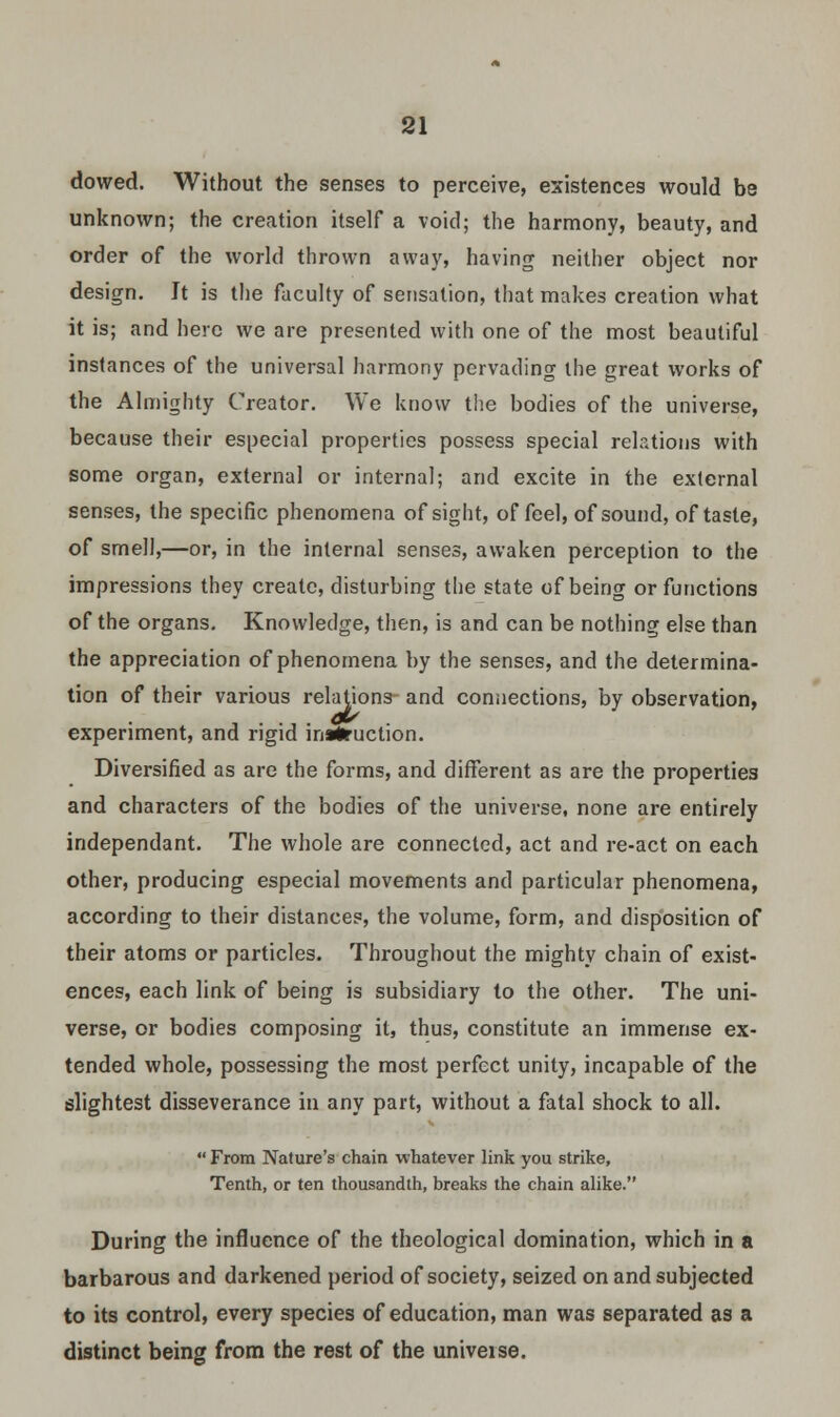 dowed. Without the senses to perceive, existences would be unknown; the creation itself a void; the harmony, beauty, and order of the world thrown away, having neither object nor design. It is the faculty of sensation, that makes creation what it is; and here we are presented with one of the most beautiful instances of the universal harmony pervading the great works of the Almighty Creator. We know the bodies of the universe, because their especial properties possess special relations with some organ, external or internal; and excite in the external senses, the specific phenomena of sight, of feel, of sound, of taste, of smell,—or, in the internal senses, awaken perception to the impressions they create, disturbing the state of being or functions of the organs. Knowledge, then, is and can be nothing else than the appreciation of phenomena by the senses, and the determina- tion of their various relations and connections, by observation, experiment, and rigid instruction. Diversified as are the forms, and different as are the properties and characters of the bodies of the universe, none are entirely independant. The whole are connected, act and re-act on each other, producing especial movements and particular phenomena, according to their distances, the volume, form, and disposition of their atoms or particles. Throughout the mighty chain of exist- ences, each link of being is subsidiary to the other. The uni- verse, or bodies composing it, thus, constitute an immense ex- tended whole, possessing the most perfect unity, incapable of the slightest disseverance in any part, without a fatal shock to all.  From Nature's chain whatever link you strike, Tenth, or ten thousandth, breaks the chain alike. During the influence of the theological domination, which in a barbarous and darkened period of society, seized on and subjected to its control, every species of education, man was separated as a distinct being from the rest of the universe.