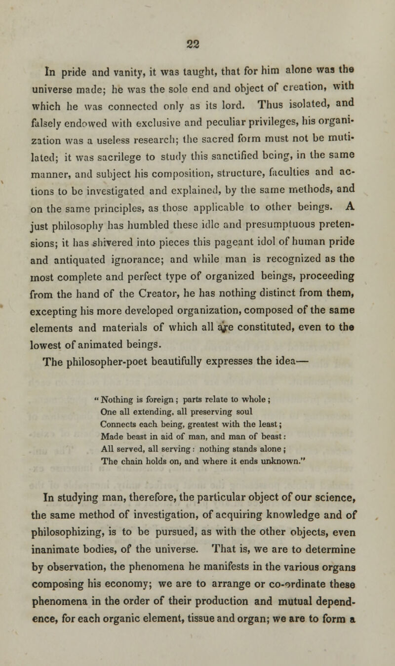 In pride and vanity, it wa3 taught, that for him alone was the universe made; he was the sole end and object of creation, with which he was connected only as its lord. Thus isolated, and falsely endowed with exclusive and peculiar privileges, his organi- zation was a useless research; the sacred form must not be muti- lated; it was sacrilege to study this sanctified being, in the same manner, and subject his composition, structure, faculties and ac- tions to be investigated and explained, by the same methods, and on the same principles, as those applicable to other beings. A just philosophy has humbled these idle and presumptuous preten- sions; it has shivered into pieces this pageant idol of human pride and antiquated ignorance; and while man is recognized as the most complete and perfect type of organized beings, proceeding from the hand of the Creator, he has nothing distinct from them, excepting his more developed organization, composed of the same elements and materials of which all ajre constituted, even to the lowest of animated beings. The philosopher-poet beautifully expresses the idea—  Nothing is foreign; parts relate to whole; One all extending, all preserving soul Connects each being, greatest with the least; Made beast in aid of man, and man of beast: All served, all serving: nothing stands alone ; The chain holds on, and where it ends unknown. In studying man, therefore, the particular object of our science, the same method of investigation, of acquiring knowledge and of philosophizing, is to be pursued, as with the other objects, even inanimate bodies, of the universe. That is, we are to determine by observation, the phenomena he manifests in the various organs composing his economy; we are to arrange or co-ordinate these phenomena in the order of their production and mutual depend- ence, for each organic element, tissue and organ; we are to form a