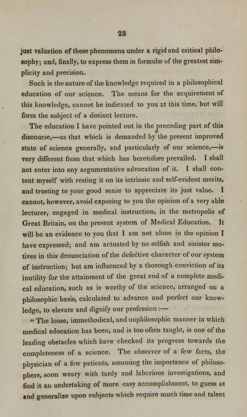 just valuation of these phenomena under a rigid and critical philo- sophy; and, finally, to express them in formulas of the greatest sim- plicity and precision. Such is the nature of the knowledge required in a philosophical education of our science. The means for the acquirement of this knowledge, cannot be indicated to you at this time, but will form the subject of a distinct lecture. The education I have pointed out in the preceding part of this discourse,—as that which is demanded by the present improved state of science generally, and particularly of our science,—is very different from that which has heretofore prevailed. I shall not enter into any argumentative advocation of it. I shall con- tent myself with resting it on its intrinsic and self-evident merits, and trusting to your good sense to appreciate its just value. I cannot, however, avoid exposing to you the opinion of a very able lecturer, engaged in medical instruction, in the metropolis of Great Britain, on the present system of Medical Education. It will be an evidence to you that I am not alone in the opinion I have expressed; and am actuated by no selfish and sinister mo- tives in this denunciation of the defective character of our system of instruction; but am influenced by a thorough conviction of its inutility for the attainment of the great end of a complete medi- cal education, such as is worthy of the science, arranged on a philosophic basis, calculated to advance and perfect our know- ledge, to elevate and dignify our profession :—  The loose, immethodical, and unphilosophic manner in which medical education has been, and is too often taught, is one of the leading obstacles which have checked its progress towards the completeness of a science. The obseiver of a few facts, the physician of a few patients, assuming the importance of philoso- phers, soon weary with tardy and laborious investigations, and find it an undertaking of more easy accomplishment, to guess at and generalize upon subjects which require much time and talent