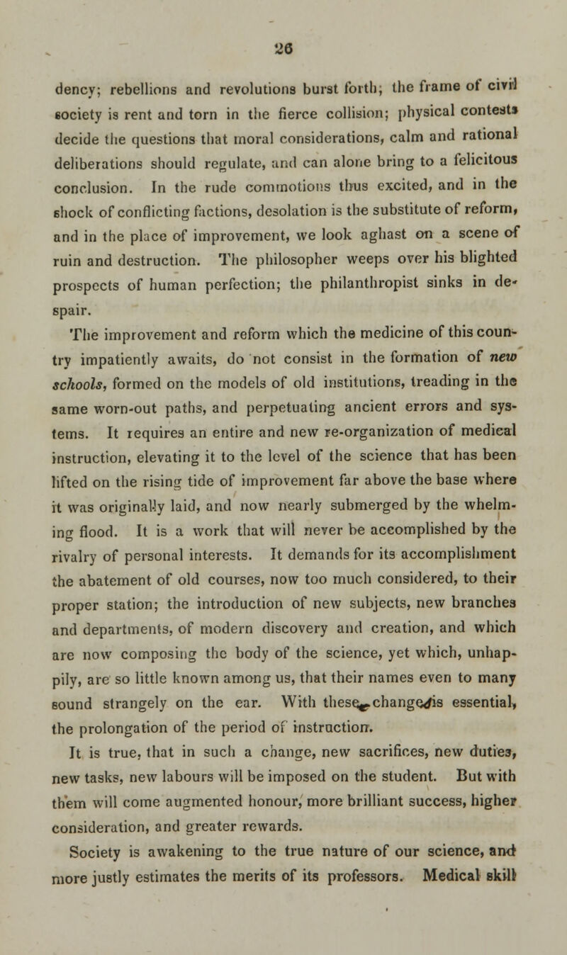 dency; rebellions and revolutions burst forth, the frame of cirri 6ociety is rent and torn in the fierce collision; physical contests decide the questions that moral considerations, calm and rational deliberations should regulate, and can alone bring to a felicitous conclusion. In the rude commotions thus excited, and in the shock of conflicting factions, desolation is the substitute of reform, and in the place of improvement, we look aghast on a scene of ruin and destruction. The philosopher weeps over his blighted prospects of human perfection; the philanthropist sinks in de- spair. The improvement and reform which the medicine of this coun- try impatiently awaits, do not consist in the formation of new schools, formed on the models of old institutions, treading in the same worn-out paths, and perpetuating ancient errors and sys- tems. It requires an entire and new re-organization of medical instruction, elevating it to the level of the science that has been lifted on the rising tide of improvement far above the base where it was originally laid, and now nearly submerged by the whelm- ing flood. It is a work that will never be accomplished by the rivalry of personal interests. It demands for its accomplishment the abatement of old courses, now too much considered, to their proper station; the introduction of new subjects, new branches and departments, of modern discovery and creation, and which are now composing the body of the science, yet which, unhap- pily, are so little known among us, that their names even to many Bound strangely on the ear. With these^. changers essential* the prolongation of the period of instruction. It is true, that in such a change, new sacrifices, new duties, new tasks, new labours will be imposed on the student. But with them will come augmented honour, more brilliant success, higher consideration, and greater rewards. Society is awakening to the true nature of our science, ami more justly estimates the merits of its professors. Medical skill