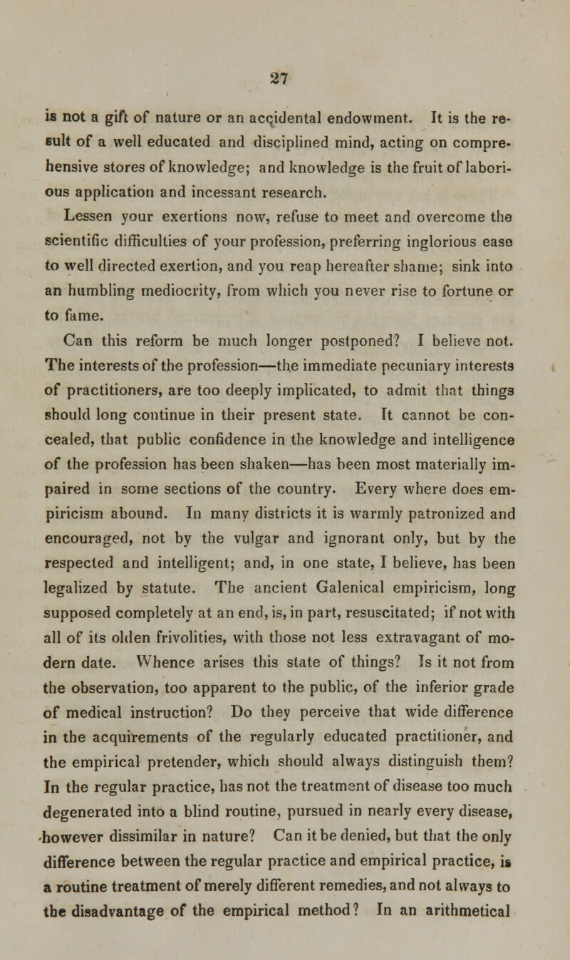 is not a gift of nature or an accidental endowment. It is the re- sult of a well educated and disciplined mind, acting on compre- hensive stores of knowledge; and knowledge is the fruit of labori- ous application and incessant research. Lessen your exertions now, refuse to meet and overcome the scientific difficulties of your profession, preferring inglorious ease to well directed exertion, and you reap hereafter shame; sink into an humbling mediocrity, from which you never rise to fortune or to fame. Can this reform be much longer postponed? I believe not. The interests of the profession—the immediate pecuniary interests of practitioners, are too deeply implicated, to admit that things should long continue in their present state. It cannot be con- cealed, that public confidence in the knowledge and intelligence of the profession has been shaken—has been most materially im- paired in some sections of the country. Every where does em- piricism abound. In many districts it is warmly patronized and encouraged, not by the vulgar and ignorant only, but by the respected and intelligent; and, in one state, I believe, has been legalized by statute. The ancient Galenical empiricism, long supposed completely at an end, is, in part, resuscitated; if not with all of its olden frivolities, with those not less extravagant of mo- dern date. Whence arises this state of things? Is it not from the observation, too apparent to the public, of the inferior grade of medical instruction? Do they perceive that wide difference in the acquirements of the regularly educated practitioner, and the empirical pretender, which should always distinguish them? In the regular practice, has not the treatment of disease too much degenerated into a blind routine, pursued in nearly every disease, •however dissimilar in nature? Can it be denied, but that the only difference between the regular practice and empirical practice, is a routine treatment of merely different remedies, and not always to the disadvantage of the empirical method ? In an arithmetical