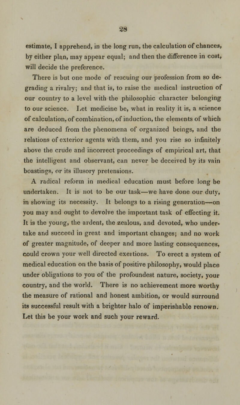 estimate, I apprehend, in the long run, the calculation of chances, by either plan, may appear equal; and then the difference in co3t, will decide the preference. There is but one mode of rescuing our profession from so de- grading a rivalry; and that is, to raise the medical instruction of our country to a level with the philosophic character belonging to our science. Let medicine be, what in reality it is, a science of calculation, of combination, of induction, the elements of which are deduced from the phenomena of organized beings, and the relations of exterior agents with them, and you rise so infinitely above the crude and incorrect proceedings of empirical art, that the intelligent and observant, can never be deceived by its vain boastings, or its illusory pretensions. A radical reform in medical education must before long be undertaken. It is not to be our task—we have done our duty, in showing its necessity. It belongs to a rising generation—on you may and ought to devolve the important task of effecting it. It is the young, the ardent, the zealous, and devoted, who under- take and succeed in great and important changes; and no work of greater magnitude, of deeper and more lasting consequences, could crown your well directed exertions. To erect a system of medical education on the basis of positive philosophy, would place under obligations to you of the profoundest nature, society, your country, and the world. There is no achievement more worthy the measure of rational and honest ambition, or would surround its successful result with a brighter halo of imperishable renown. Let this be your work and such your reward.