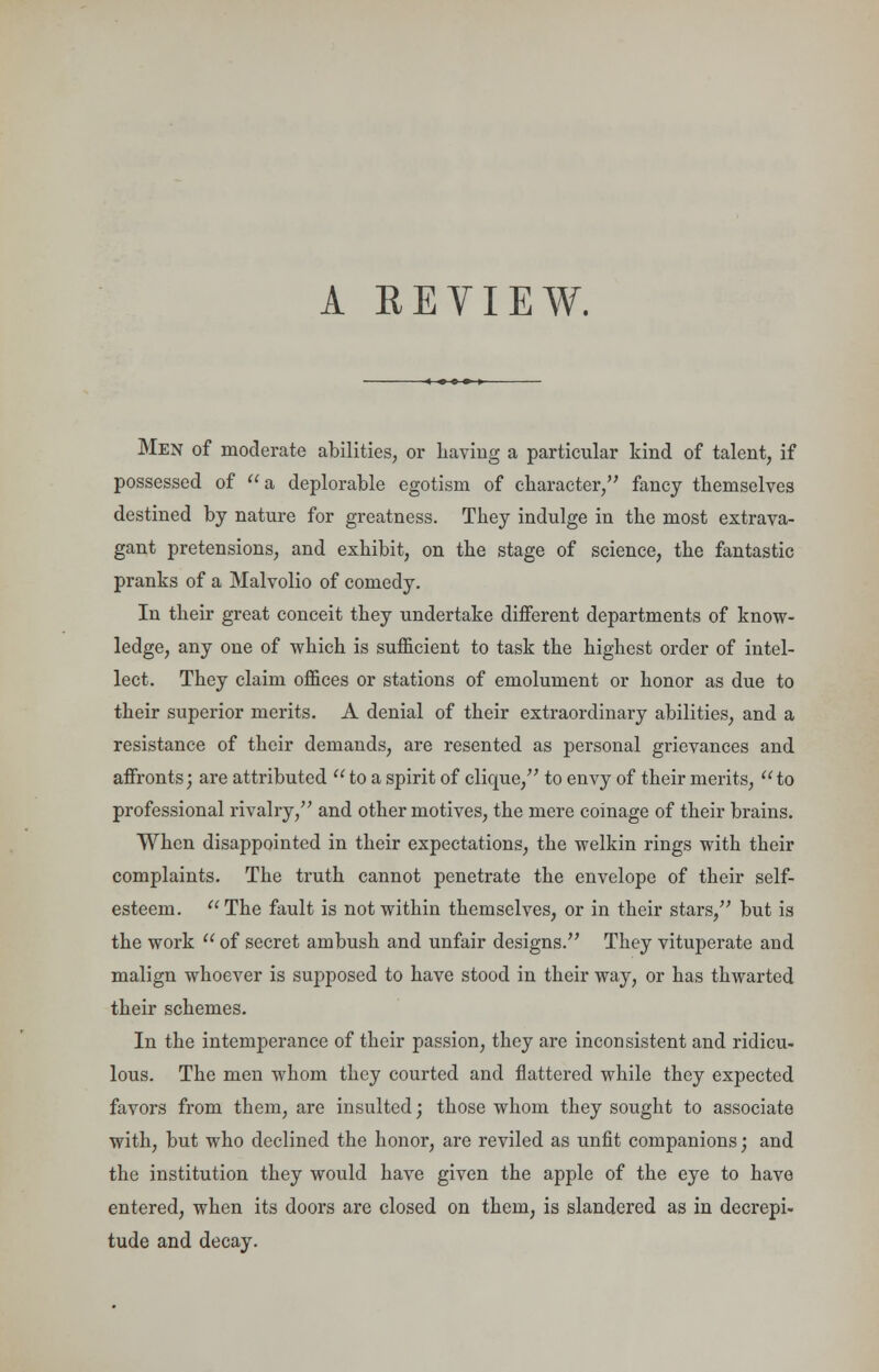 A BE VIEW. Men of moderate abilities, or Laving a particular kind of talent, if possessed of a deplorable egotism of character, fancy themselves destined by nature for greatness. They indulge in the most extrava- gant pretensions, and exhibit, on the stage of science, the fantastic pranks of a Malvolio of comedy. In their great conceit they undertake different departments of know- ledge, any one of which is sufficient to task the highest order of intel- lect. They claim offices or stations of emolument or honor as due to their superior merits. A denial of their extraordinary abilities, and a resistance of their demands, are resented as personal grievances and affronts; are attributed  to a spirit of clique, to envy of their merits, to professional rivalry, and other motives, the mere coinage of their brains. When disappointed in their expectations, the welkin rings with their complaints. The truth cannot penetrate the envelope of their self- esteem. The fault is not within themselves, or in their stars, but is the work  of secret ambush and unfair designs. They vituperate and malign whoever is supposed to have stood in their way, or has thwarted their schemes. In the intemperance of their passion, they are inconsistent and ridicu- lous. The men whom they courted and flattered while they expected favors from them, are insulted; those whom they sought to associate with, but who declined the honor, are reviled as unfit companions; and the institution they would have given the apple of the eye to have entered, when its doors are closed on them, is slandered as in decrepi- tude and decay.