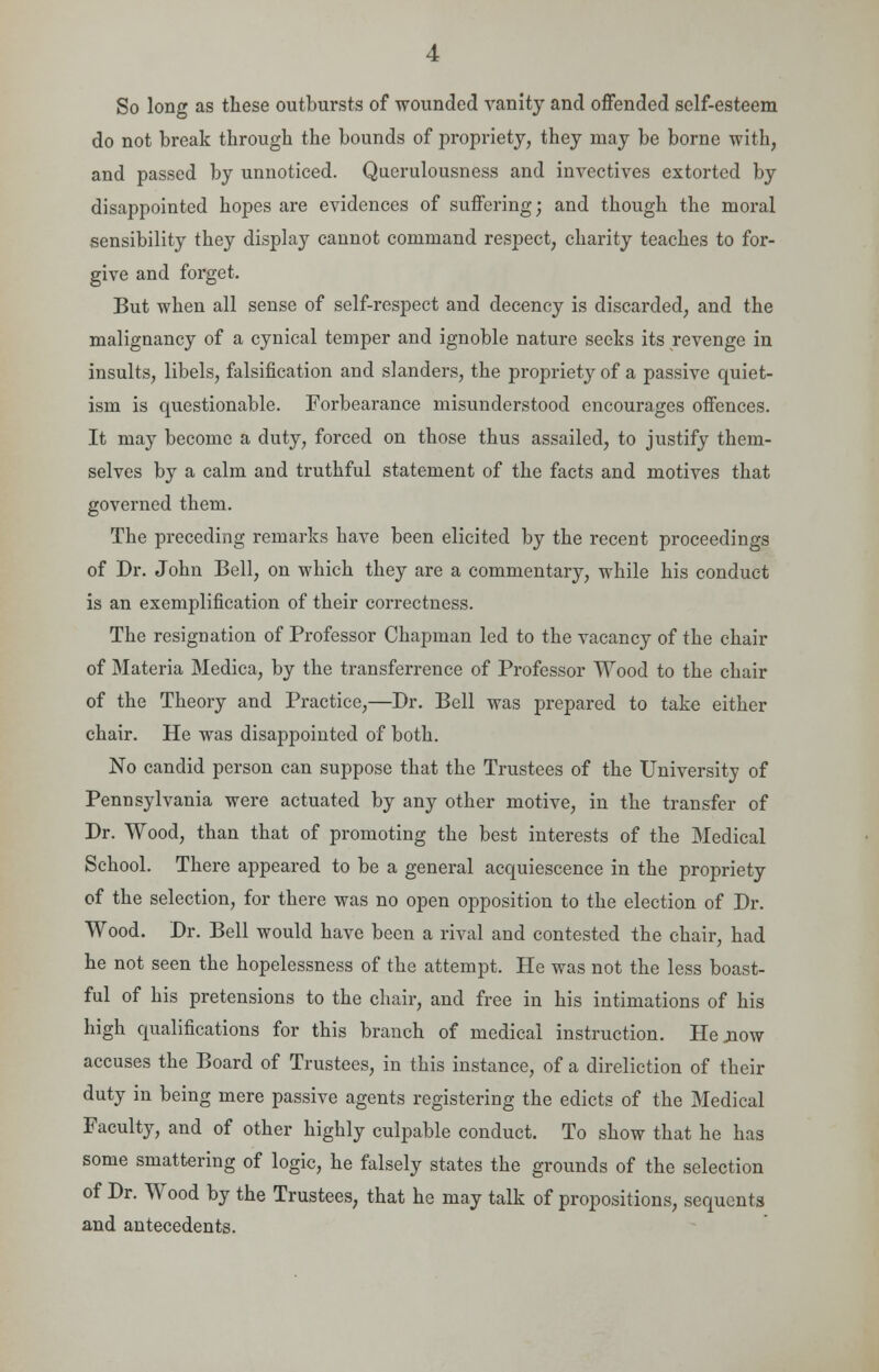 So long as these outbursts of wounded vanity and offended self-esteem do not break through the bounds of propriety, they may be borne with, and passed by unnoticed. Querulousness and invectives extorted by disappointed hopes are evidences of suffering; and though the moral sensibility they display cannot command respect, charity teaches to for- give and forget. But when all sense of self-respect and decency is discarded, and the malignancy of a cynical temper and ignoble nature seeks its revenge in insults, libels, falsification and slanders, the propriety of a passive quiet- ism is questionable. Forbearance misunderstood encourages offences. It may become a duty, forced on those thus assailed, to justify them- selves by a calm and truthful statement of the facts and motives that governed them. The preceding remarks have been elicited by the recent proceedings of Dr. John Bell, on which they are a commentary, while his conduct is an exemplification of their correctness. The resignation of Professor Chapman led to the vacancy of the chair of Materia Medica, by the transference of Professor Wood to the chair of the Theory and Practice,—Dr. Bell was prepared to take either chair. He was disappointed of both. No candid person can suppose that the Trustees of the University of Pennsylvania were actuated by any other motive, in the transfer of Dr. Wood, than that of promoting the best interests of the Medical School. There appeared to be a general acquiescence in the propriety of the selection, for there was no open opposition to the election of Dr. Wood. Dr. Bell would have been a rival and contested the chair, had he not seen the hopelessness of the attempt. He was not the less boast- ful of his pretensions to the chair, and free in his intimations of his high qualifications for this branch of medical instruction. He .now accuses the Board of Trustees, in this instance, of a direliction of their duty in being mere passive agents registering the edicts of the Medical Faculty, and of other highly culpable conduct. To show that he has some smattering of logic, he falsely states the grounds of the selection of Dr. Wood by the Trustees, that he may talk of propositions, sequenta and antecedents.