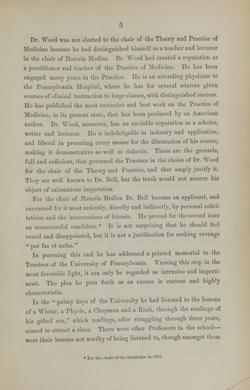 Dr. Wood was not elected to the chair of the Theory and Practice of Medicine because he had distinguished himself as a teacher and lecturer in the chair of Materia Medica. Dr. Wood had created a reputation as a practitioner and teacher of the Practice of Medicine. He has been engaged many years in the Practice. He is an attending physician to the Pennsylvania Hospital, where he has for several winters given courses of clinical instruction to large classes, with distinguished success. He has published the most extensive and best work on the Practice of Medicine, in its present state, that has been produced by an American author. Dr. Wood, moreover, has an enviable reputation as a scholar, writer and lecturer. He is indefatigable in industry and application, and liberal in procuring every means for the illustration of his course, making it demonstrative as well as didactic. These are the grounds, full and sufficient, that governed the Trustees in the choice of Dr. Wood for the chair of the Theory and Practice, and that amply justify it. They are well known to Dr. Bell, but the truth would not answer his object of calumnious imputation. For the chair of Materia Medica Dr. Bell became an applicant, and canvassed for it most ardently, directly and indirectly, by personal solici- tations and the intercessions of friends. He proved for the second time an unsuccessful candidate.* It is not surprising that he should feel vexed and disappointed, but it is not a justification for seeking revenge  per fas et nefas. In pursuing this end he has addressed a printed memorial to the Trustees of the University of Pennsylvania. Viewing this step in the most favorable light, it can only be regarded as intrusive and imperti- nent. The plea he puts forth as an excuse is curious and highly characteristic. In the  palmy days of the University he had listened to the lessons of a Wistar, a Physic, a Chapman and a Bush, through the readings of his gifted son, which readings, after struggling through three years, ceased to attract a class. There were other Professors in the school- were their lessons not worthy of being listened to, though amongst them * For the chair of the Institutes in 1836,