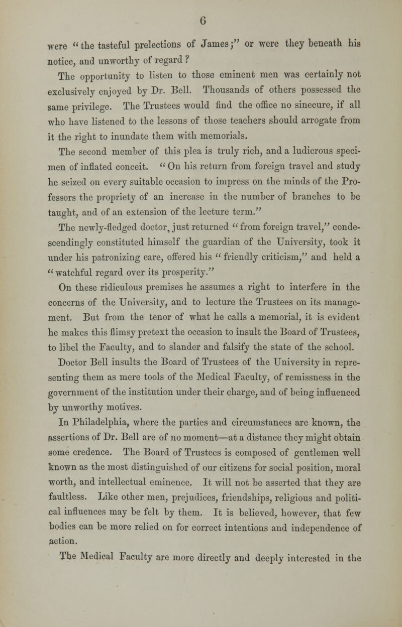 were  the tasteful prelections of James; or were they beneath his notice, and unworthy of regard ? The opportunity to listen to those eminent men was certainly not exclusively enjoyed by Dr. Bell. Thousands of others possessed the same privilege. The Trustees would find the office no sinecure, if all who have listened to the lessons of those teachers should arrogate from it the right to inundate them with memorials. The second member of this plea is truly rich, and a ludicrous speci- men of inflated conceit.  On his return from foreign travel and study he seized on every suitable occasion to impress on the minds of the Pro- fessors the propriety of an increase in the number of branches to be taught, and of an extension of the lecture term. The newly-fledged doctor, just returned  from foreign travel, conde- scendingly constituted himself the guardian of the University, took it under his patronizing care, offered his  friendly criticism, and held a  watchful regard over its prosperity. On these ridiculous premises he assumes a right to interfere in the concerns of the University, and to lecture the Trustees on its manage- ment. But from the tenor of what he calls a memorial, it is evident he makes this flimsy pretext the occasion to insult the Board of Trustees, to libel the Faculty, and to slander and falsify the state of the school. Doctor Bell insults the Board of Trustees of the University in repre- senting them as mere tools of the Medical Faculty, of remissness in the government of the institution under their charge, and of being influenced by unworthy motives. In Philadelphia, where the parties and circumstances are known, the assertions of Dr. Bell are of no moment—at a distance they might obtain some credence. The Board of Trustees is composed of gentlemen well known as the most distinguished of our citizens for social position, moral worth, and intellectual eminence, It will not be asserted that they are faultless. Like other men, prejudices, friendships, religious and politi- cal influences may be felt by them. It is believed, however, that few bodies can be more relied on for correct intentions and independence of action. The Medical Faculty are more directly and deeply interested in the