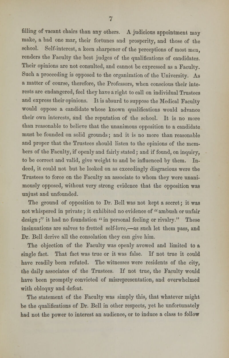 filling of vacant chairs than any others. A judicious appointment may make, a bad one mar, their fortunes and prosperity, and those of the school. Self-interest, a keen sharpener of the perceptions of most men, renders the Faculty the best judges of the qualifications of candidates. Their opinions are not consulted, and cannot be expressed as a Faculty. Such a proceeding is opposed to the organization of the University. As a matter of course, therefore, the Professors, when conscious their inte- rests are endangered, feel they have a right to call on individual Trustees and express their opinions. It is absurd to suppose the Medical Faculty would oppose a candidate whose known qualifications would advance their own interests, and the reputation of the school. It is no more than reasonable to believe that the unanimous opposition to a candidate must be founded on solid grounds; and it is no more than reasonable and proper that the Trustees should listen to the opinions of the mem- bers of the Faculty, if openly and fairly stated; and if found, on inquiry, to be correct and valid, give weight to and be influenced by them. In- deed, it could not but be looked on as exceedingly disgracious were the Trustees to force on the Faculty an associate to whom they were unani- mously opposed, without very strong evidence that the opposition was unjust and unfounded. The ground of opposition to Dr. Bell was not kept a secret; it was not whispered in private; it exhibited no evidence of  ambush or unfair design• it had no foundation  in personal feeling or rivalry. These insinuations are salves to fretted self-love,—as such let them pass, and Dr. Bell derive all the consolation they can give him. The objection of the Faculty was openly avowed and limited to a single fact. That fact was true or it was false. If not true it could have readily been refuted. The witnesses were residents of the city, the daily associates of the Trustees. If not true, the Faculty would have been promptly convicted of misrepresentation, and overwhelmed with obloquy and defeat. The statement of the Faculty was simply this, that whatever might be the qualifications of Dr. Bell in other respects, yet he unfortunately had not the power to interest an audience, or to induce a class to follow