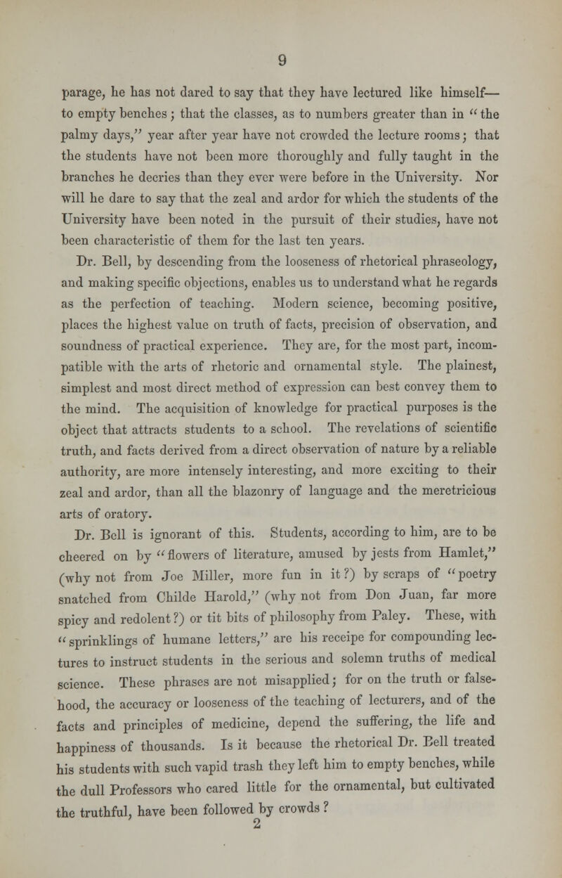 parage, he has not dared to say that they have lectured like himself— to empty benches; that the classes, as to numbers greater than in  the palmy days, year after year have not crowded the lecture rooms; that the students have not been more thoroughly and fully taught in the branches he decries than they ever were before in the University. Nor will he dare to say that the zeal and ardor for which the students of the University have been noted in the pursuit of their studies, have not been characteristic of them for the last ten years. Dr. Bell, by descending from the looseness of rhetorical phraseology, and making specific objections, enables us to understand what he regards as the perfection of teaching. Modern science, becoming positive, places the highest value on truth of facts, precision of observation, and soundness of practical experience. They are, for the most part, incom- patible with the arts of rhetoric and ornamental style. The plainest, simplest and most direct method of expression can best convey them to the mind. The acquisition of knowledge for practical purposes is the object that attracts students to a school. The revelations of scientific truth, and facts derived from a direct observation of nature by a reliable authority, are more intensely interesting, and more exciting to their zeal and ardor, than all the blazonry of language and the meretricious arts of oratory. Dr. Bell is ignorant of this. Students, according to him, are to be cheered on by flowers of literature, amused by jests from Hamlet, (why not from Joe Miller, more fun in it ?) by scraps of  poetry snatched from Childe Harold, (why not from Don Juan, far more spicy and redolent ?) or tit bits of philosophy from Paley. These, with  sprinklings of humane letters, are his receipe for compounding lec- tures to instruct students in the serious and solemn truths of medical science. These phrases are not misapplied; for on the truth or false- hood, the accuracy or looseness of the teaching of lecturers, and of the facts and principles of medicine, depend the suffering, the life and happiness of thousands. Is it because the rhetorical Dr. Bell treated his students with such vapid trash they left him to empty benches, while the dull Professors who cared little for the ornamental, but cultivated the truthful, have been followed by crowds ? 2