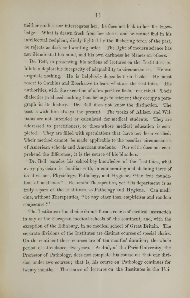 neither studies nor interrogates her; he does not look to her for know- ledge. What is drawn fresh from her stores, and he cannot find in his intellectual recipient, dimly lighted by the flickering torch of the past, he rejects as dark and wanting order. The light of modern science has not illuminated his mind, and his own darkness he blames on others. Dr. Bell, in presenting his notions of lectures on the Institutes, ex- hibits a deplorable incapacity of adaptability to circumstances. He can originate nothing. He is helplessly dependent on books. He must resort to Gaubius and Boerhaave to learn what are the Institutes. His authorities, with the exception of a few positive facts, are extinct. Their dialectics produced nothing that belongs to science; they occupy a para- graph in its history. Dr. Bell does not know the distinction. The past is with him always the present. The works of Allison and Wil- liams are not intended or calculated for medical students. They are addressed to practitioners, to those whose medical education is com- pleted. They are filled with speculations that have not been verified. Their method cannot be made applicable to the peculiar circumstances of American schools and American students. Our critic does not com- prehend the difference; it is the source of his blunders. Dr. Bell parades his school-boy knowledge of the Institutes, what every physician is familiar with, in enumerating and defining three of its divisions, Physiology, Pathology, and Hygiene, the true founda- tion of medicine. He omits Therapeutics, yet this department is as truly a part of the Institutes as Pathology and Hygiene. Can medi- cine, without Therapeutics,  be any other than empiricism and random conjecture V The Institutes of medicine do not form a course of medical instruction in any of the European medical schools of the continent, and, with the exception of the Edinburg, in no medical school of Great Britain. The separate divisions of the Institutes are distinct courses of special chairs. On the continent these courses are of ten months' duration; the whole period of attendance, five years. Andral, of the Paris University, the Professor of Pathology, does not complete his course on that one divi- sion under two courses; that is, his course on Pathology continues for twenty months. The course of lectures on the Institutes in the Uni-