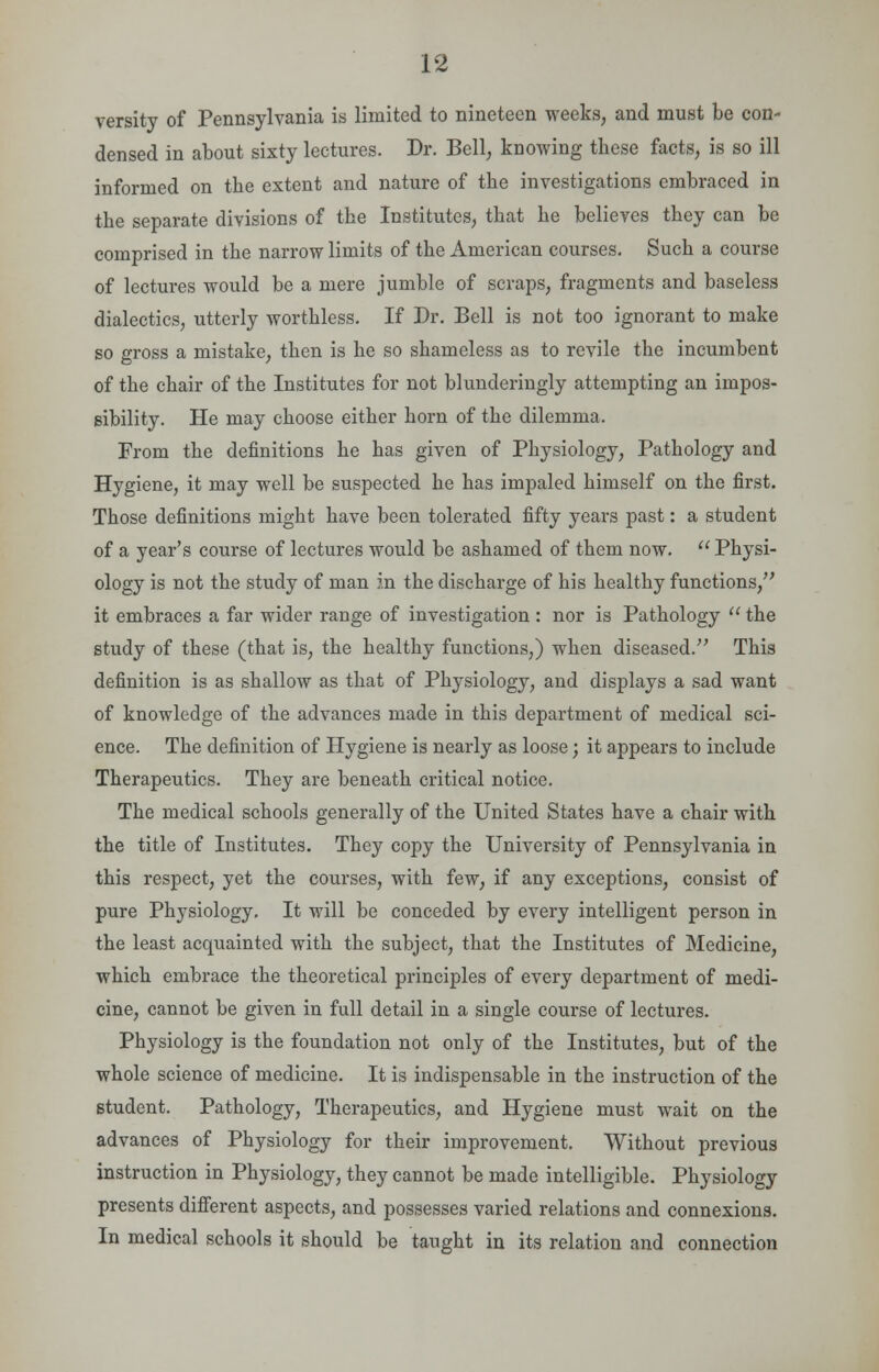 versity of Pennsylvania is limited to nineteen weeks, and must be con- densed in about sixty lectures. Dr. Bell, knowing these facts, is so ill informed on the extent and nature of the investigations embraced in the separate divisions of the Institutes, that he believes they can be comprised in the narrow limits of the American courses. Such a course of lectures would be a mere jumble of scraps, fragments and baseless dialectics, utterly worthless. If Dr. Bell is not too ignorant to make so gross a mistake, then is he so shameless as to revile the incumbent of the chair of the Institutes for not blunderingly attempting an impos- sibility. He may choose either horn of the dilemma. From the definitions he has given of Physiology, Pathology and Hygiene, it may well be suspected he has impaled himself on the first. Those definitions might have been tolerated fifty years past: a student of a year's course of lectures would be ashamed of them now.  Physi- ology is not the study of man in the discharge of his healthy functions/' it embraces a far wider range of investigation : nor is Pathology  the study of these (that is, the healthy functions,) when diseased. This definition is as shallow as that of Physiology, and displays a sad want of knowledge of the advances made in this department of medical sci- ence. The definition of Hygiene is nearly as loose; it appears to include Therapeutics. They are beneath critical notice. The medical schools generally of the United States have a chair with the title of Institutes. They copy the University of Pennsylvania in this respect, yet the courses, with few, if any exceptions, consist of pure Physiology. It will be conceded by every intelligent person in the least acquainted with the subject, that the Institutes of Medicine, which embrace the theoretical principles of every department of medi- cine, cannot be given in full detail in a single course of lectures. Physiology is the foundation not only of the Institutes, but of the whole science of medicine. It is indispensable in the instruction of the student. Pathology, Therapeutics, and Hygiene must wait on the advances of Physiology for their improvement. Without previous instruction in Physiology, they cannot be made intelligible. Physiology presents different aspects, and possesses varied relations and connexions. In medical schools it should be taught in its relation and connection