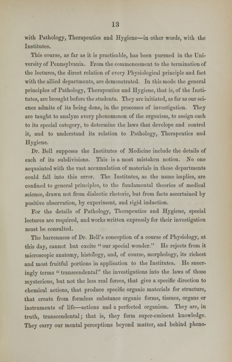 with Pathology, Therapeutics and Hygiene—in other words, with the Institutes, This course, as far as it is practicable, has been pursued in the Uni- versity of Pennsylvania. From the commencement to the termination of the lectures, the direct relation of every Physiological principle and fact with the allied departments, are demonstrated. In this mode the general principles of Pathology, Therapeutics and Hygiene, that is, of the Insti- tutes, are brought before the students. They are initiated, as far as our sci- ence admits of its being done, in the processes of investigation. They are taught to analyze every phenomenon of the organism, to assign each to its special category, to determine the laws that develope and control it, and to understand its relation to Pathology, Therapeutics and Hygiene. Dr. Bell supposes the Institutes of Medicine include the details of each of its subdivisions. This is a most mistaken notion. No one acquainted with the vast accumulation of materials in these departments could fall into this error. The Institutes, as the name implies, are confined to general principles, to the fundamental theories of medical science, drawn not from dialectic rhetoric, but from facts ascertained by positive observation, by experiment, and rigid induction. For the details of Pathology, Therapeutics and Hygiene, special lectures are required, and works written expressly for their investigation must be consulted. The barrenness of Dr. Bell's conception of a course of Physiology, at this day, cannot but excite our special wonder. He rejects from it microscopic anatomy, histology, and, of course, morphology, its richest and most fruitful portions in application to the Institutes. He sneer- ingly terms  transcendental the investigations into the laws of those mysterious, but not the less real forces, that give a specific direction to chemical actions, that produce specific organic materials for structure, that create from formless substance organic forms, tissues, organs or instruments of life—actions and a perfected organism. They are, in truth, transcendental; that is, they form super-eminent knowledge. They carry our mental perceptions beyond matter, and behind pheno-