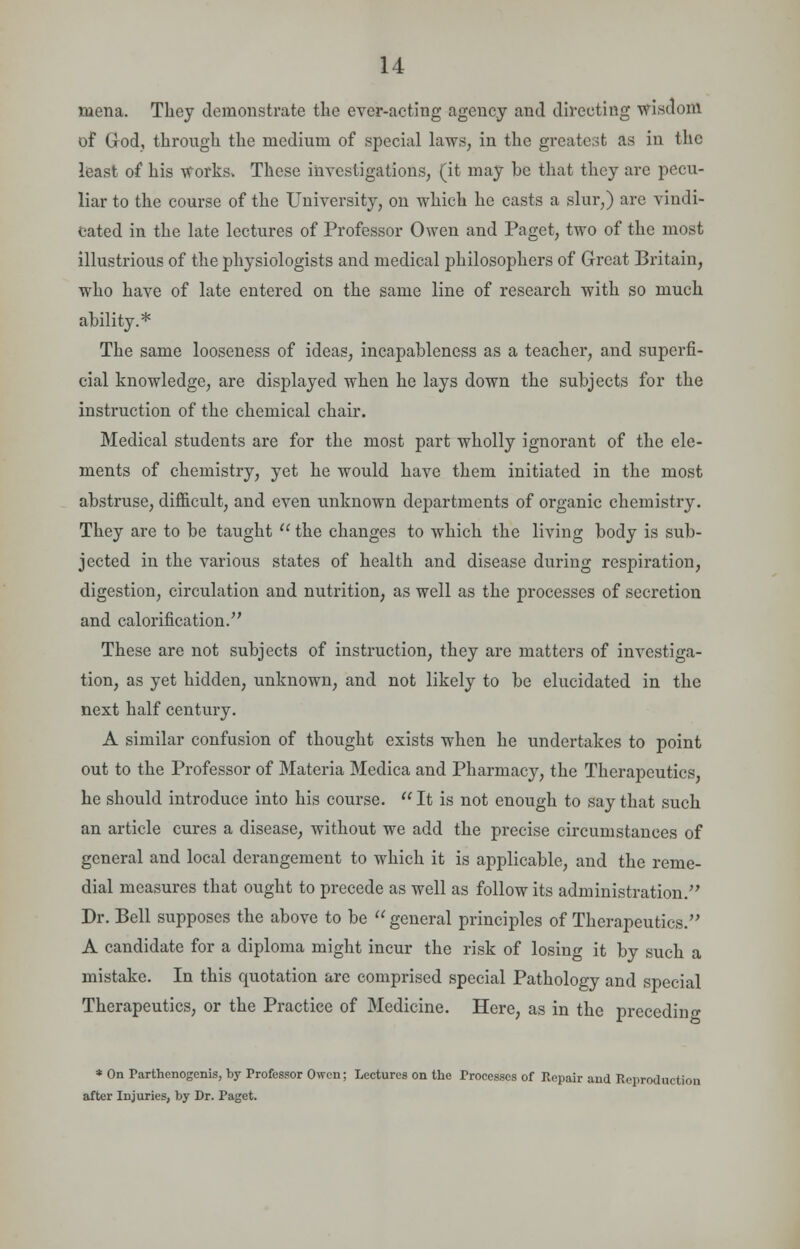 mena. They demonstrate the ever-acting agency and directing wisdom of God, through the medium of special laws, in the greatest as in the least of his works. These investigations, (it may he that they arc pecu- liar to the course of the University, on which he casts a slur,) are vindi- cated in the late lectures of Professor Owen and Paget, two of the most illustrious of the physiologists and medical philosophers of Great Britain, who have of late entered on the same line of research with so much ability.* The same looseness of ideas, incapableness as a teacher, and superfi- cial knowledge, are displayed when he lays down the subjects for the instruction of the chemical chair. Medical students are for the most part wholly ignorant of the ele- ments of chemistry, yet he would have them initiated in the most abstruse, difficult, and even unknown departments of organic chemistry. They are to be taught  the changes to which the living body is sub- jected in the various states of health and disease during respiration, digestion, circulation and nutrition, as well as the processes of secretion and calorification. These are not subjects of instruction, they are matters of investiga- tion, as yet hidden, unknown, and not likely to be elucidated in the next half century- A similar confusion of thought exists when he undertakes to point out to the Professor of Materia Medica and Pharmacy, the Therapeutics, he should introduce into his course.  It is not enough to say that such an article cures a disease, without we add the precise circumstances of general and local derangement to which it is applicable, and the reme- dial measures that ought to precede as well as follow its administration. Dr. Bell supposes the above to be  general principles of Therapeutics. A candidate for a diploma might incur the risk of losing it by such a mistake. In this quotation are comprised special Pathology and special Therapeutics, or the Practice of Medicine. Here, as in the preceding * On Parthenogenis, by Professor Owen; Lectures on the Processes of Repair and Reproduction after Injuries, by Dr. Paget.