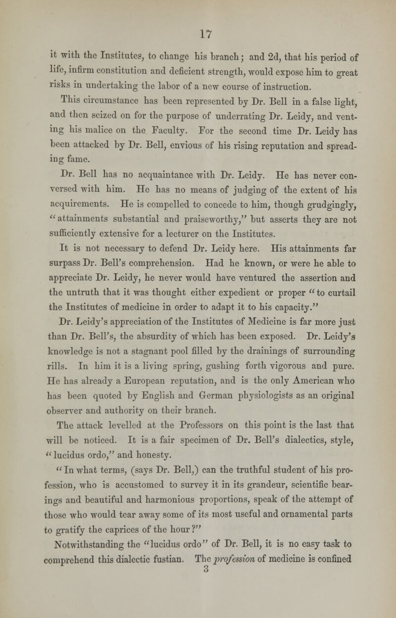 it with the Institutes, to change his branch; and 2d, that his period of life, infirm constitution and deficient strength, would expose him to great risks in undertaking the labor of a new course of instruction. This circumstance has been represented by Dr. Bell in a false light, and then seized on for the purpose of underrating Dr. Leidy, and vent- ing his malice on the Faculty. For the second time Dr. Leidy has been attacked by Dr. Bell, envious of his rising reputation and spread- ing fame. Dr. Bell has no acquaintance with Dr. Leidy. He has never con- versed with him. He has no means of judging of the extent of his acquirements. He is compelled to concede to him, though grudgingly,  attainments substantial and praiseworthy, but asserts they are not sufficiently extensive for a lecturer on the Institutes. It is not necessary to defend Dr. Leidy here. His attainments far surpass Dr. Bell's comprehension. Had he known, or were he able to appreciate Dr. Leidy, he never would have ventured the assertion and the untruth that it was thought either expedient or proper  to curtail the Institutes of medicine in order to adapt it to his capacity. Dr. Leidy's appreciation of the Institutes of Medicine is far more just than Dr. Bell's, the absurdity of which has been exposed. Dr. Leidy's knowledge is not a stagnant pool filled by the drainings of surrounding rills. In him it is a living spring, gushing forth vigorous and pure. He has already a European reputation, and is the only American who has been quoted by English and German physiologists as an original observer and authority on their branch. The attack levelled at the Professors on this point is the last that will be noticed. It is a fair specimen of Dr. Bell's dialectics, style,  lucidus ordo, and honesty.  In what terms, (says Dr. Bell,) can the truthful student of his pro- fession, who is accustomed to survey it in its grandeur, scientific bear- ings and beautiful and harmonious proportions, speak of the attempt of those who would tear away some of its most useful and ornamental parts to gratify the caprices of the hour ? Notwithstanding the lucidus ordo of Dr. Bell, it is no easy task to comprehend this dialectic fustian. The prqfession of medicine is confined