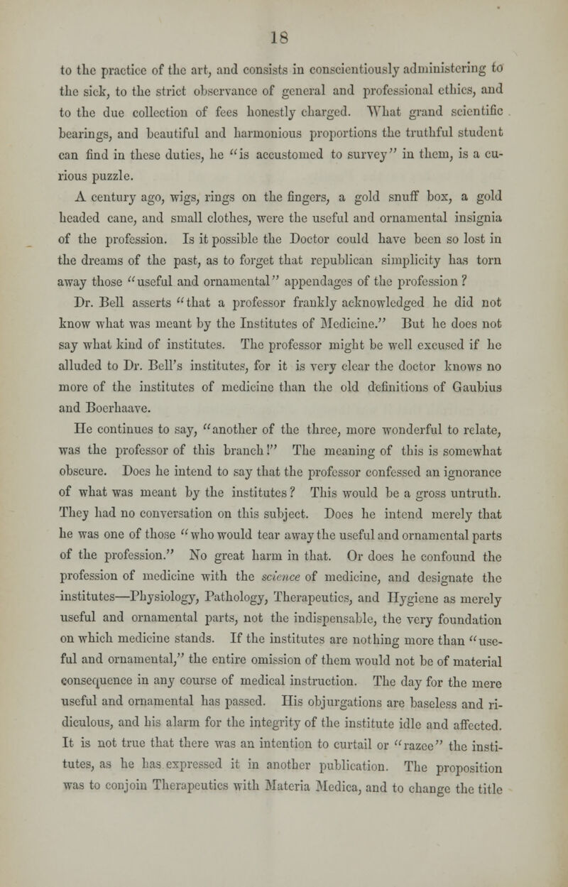 to the practice of the art, and consists in conscientiously administering to the sick, to the strict observance of general and professional ethics, and to the due collection of fees honestly charged. What grand scientific hearings, and beautiful and harmonious proportions the truthful student can find in these duties, he is accustomed to survey in them, is a cu- rious puzzle. A century ago, wigs, rings on the fingers, a gold snuff box, a gold headed cane, and small clothes, were the useful and ornamental insignia of the profession. Is it possible the Doctor could have been so lost in the dreams of the past, as to forget that republican simplicity has torn away those useful and ornamental appendages of the profession ? Dr. Bell asserts that a professor frankly acknowledged he did not know what was meant by the Institutes of Medicine. But he does not say what kind of institutes. The professor might be well excused if he alluded to Dr. Bell's institutes', for it is very clear the doctor knows no more of the institutes of medicine than the old definitions of Gaubius and Bocrhaave. He continues to say, another of the three, more wonderful to relate, was the professor of this branch! The meaning of this is somewhat obscure. Does he intend to say that the professor confessed an ignorance of what was meant by the institutes ? This would be a gross untruth. They had no conversation on this subject. Does he intend merely that he was one of those  who would tear away the useful and ornamental parts of the profession. No great harm in that. Or does he confound the profession of medicine with the science of medicine, and designate the institutes—Physiology, Pathology, Therapeutics, and Hygiene as merely useful and ornamental parts, not the indispensable, the very foundation on which medicine stands. If the institutes are nothing more than use- ful and ornamental/' the entire omission of them would not be of material consequence in any course of medical instruction. The day for the mere useful and ornamental has passed. His objurgations are baseless and ri- diculous, and his alarm for the integrity of the institute idle and affected. It is not true that there was an intention to curtail or razee the insti- tutes, as he has expressed it in another publication. The proposition was to conjoin Therapeutics with Materia Medica, and to change the title