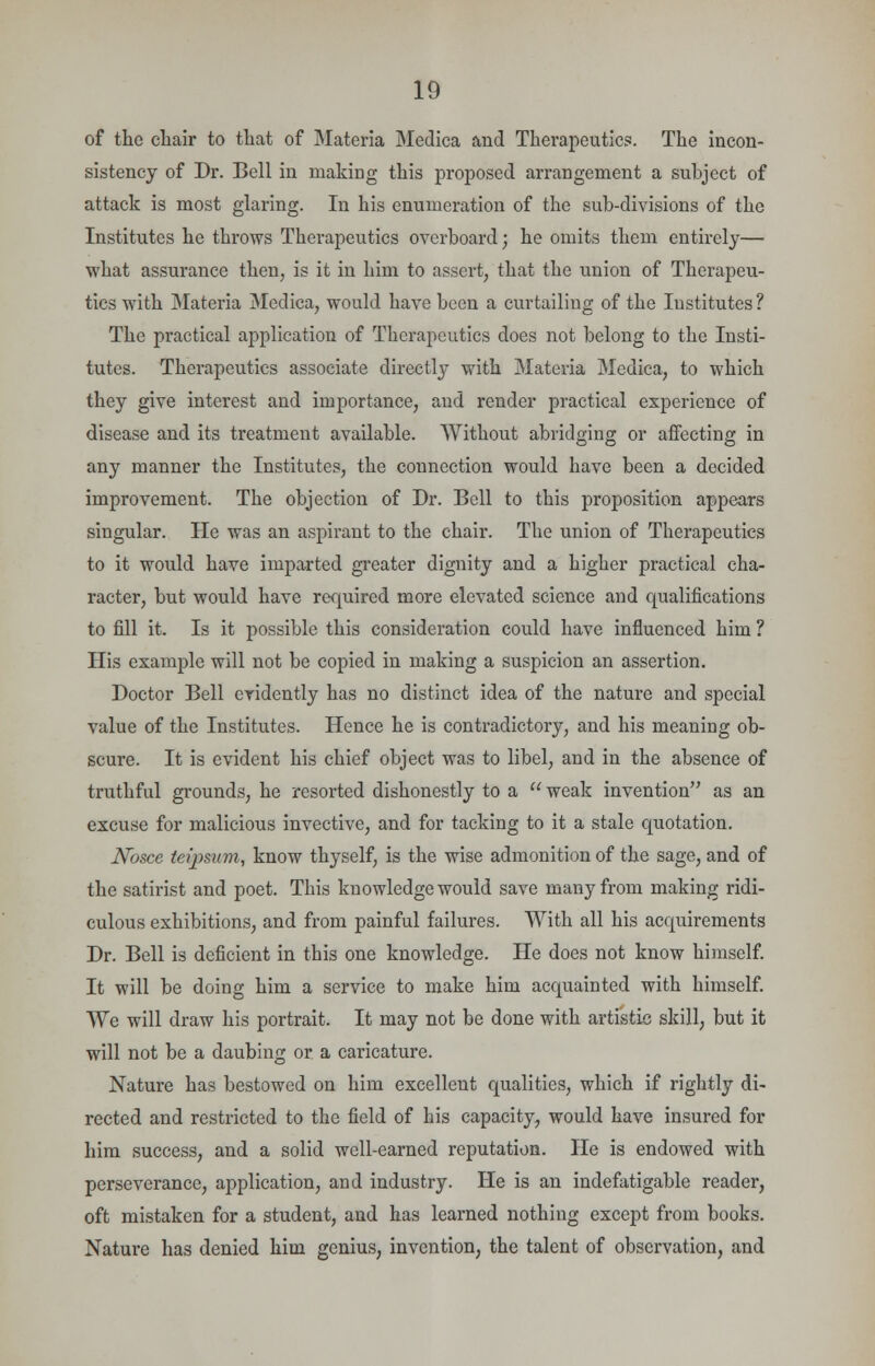 of the chair to that of Materia Medica and Therapeutics. The incon- sistency of Dr. Bell in making this proposed arrangement a subject of attack is most glaring. In his enumeration of the sub-divisions of the Institutes he throws Therapeutics overboard; he omits them entirely— what assurance then, is it in him to assert, that the union of Therapeu- tics with Materia Medica, would have been a curtailing of the Institutes ? The practical application of Therapeutics does not belong to the Insti- tutes. Therapeutics associate directly with Materia Medica, to which they give interest and importance, and render practical experience of disease and its treatment available. Without abridging or affecting in any manner the Institutes, the connection would have been a decided improvement. The objection of Dr. Bell to this proposition appears singular. He was an aspirant to the chair. The union of Therapeutics to it would have imparted greater dignity and a higher practical cha- racter, but would have required more elevated science and qualifications to fill it. Is it possible this consideration could have influenced him ? His example will not be copied in making a suspicion an assertion. Doctor Bell evidently has no distinct idea of the nature and special value of the Institutes. Hence he is contradictory, and his meaning ob- scure. It is evident his chief object was to libel, and in the absence of truthful grounds, he resorted dishonestly to a  weak invention as an excuse for malicious invective, and for tacking to it a stale quotation. Nosce teipsum, know thyself, is the wise admonition of the sage, and of the satirist and poet. This knowledge would save many from making ridi- culous exhibitions, and from painful failures. With all his acquirements Dr. Bell is deficient in this one knowledge. He does not know himself. It will be doing him a service to make him acquainted with himself. We will draw his portrait. It may not be done with artistic skill, but it will not be a daubing or a caricature. Nature has bestowed on him excellent qualities, which if rightly di- rected and restricted to the field of his capacity, would have insured for him success, and a solid well-earned reputation. He is endowed with perseverance, application, and industry. He is an indefatigable reader, oft mistaken for a student, and has learned nothing except from books. Nature has denied him genius, invention, the talent of observation, and