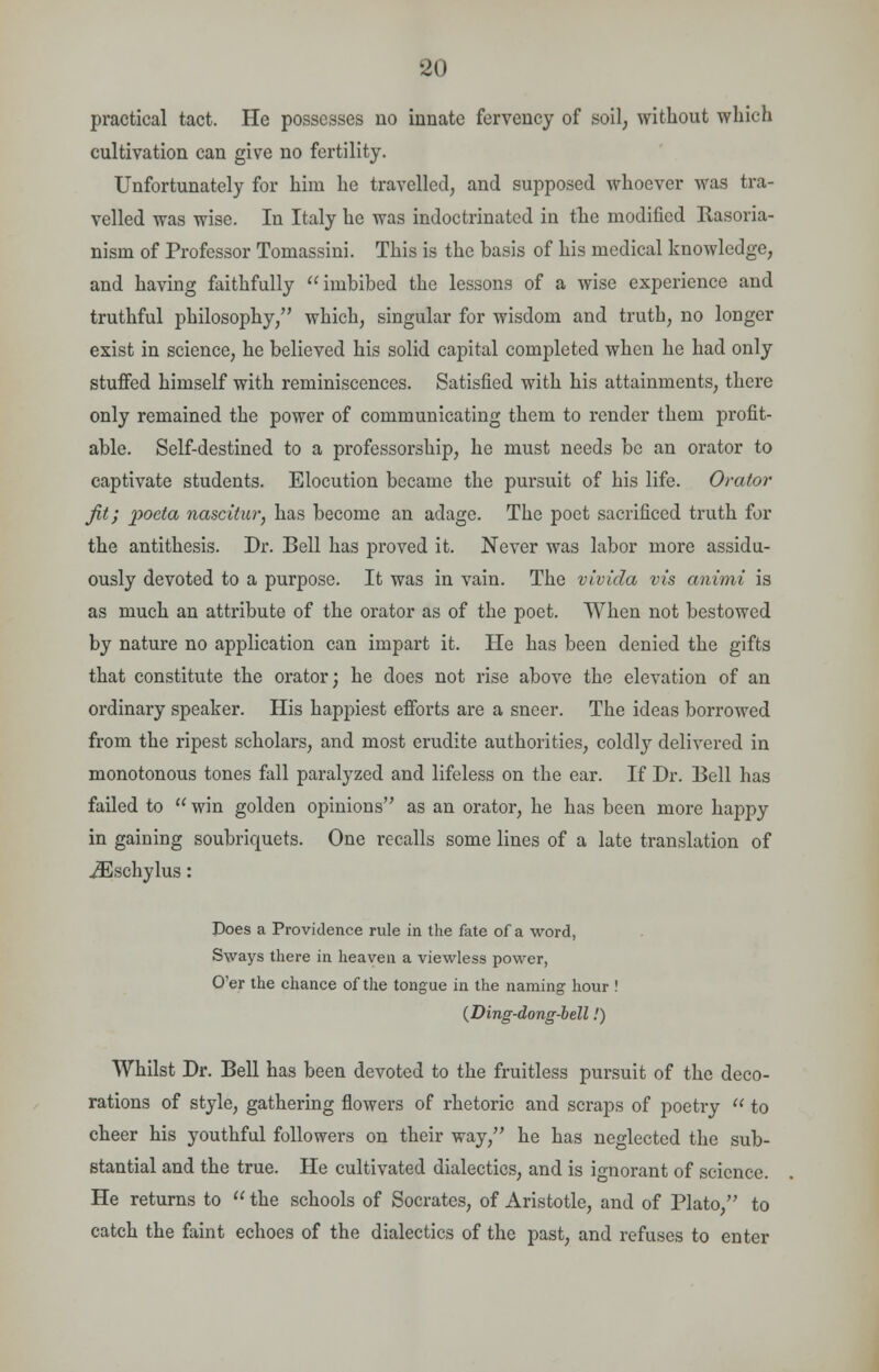 practical tact. He possesses no innate fervency of soil, without which cultivation can give no fertility. Unfortunately for him he travelled, and supposed whoever was tra- velled was wise. In Italy he was indoctrinated in the modified Basoria- nism of Professor Tomassini. This is the basis of his medical knowledge, and having faithfully imbibed the lessons of a wise experience and truthful philosophy, which, singular for wisdom and truth, no longer exist in science, he believed his solid capital completed when he had only stuffed himself with reminiscences. Satisfied with his attainments, there only remained the power of communicating them to render them profit- able. Self-destined to a professorship, he must needs be an orator to captivate students. Elocution became the pursuit of his life. Orator jit; poeta nascitur, has become an adage. The poet sacrificed truth for the antithesis. Dr. Bell has proved it. Never was labor more assidu- ously devoted to a purpose. It was in vain. The vivida vis animi is as much an attribute of the orator as of the poet. When not bestowed by nature no application can impart it. He has been denied the gifts that constitute the orator; he does not rise above the elevation of an ordinary speaker. His happiest efforts are a sneer. The ideas borrowed from the ripest scholars, and most erudite authorities, coldly delivered in monotonous tones fall paralyzed and lifeless on the ear. If Dr. Bell has failed to  win golden opinions as an orator, he has been more happy in gaining soubriquets. One recalls some lines of a late translation of iEschylus: Does a Providence rule in the fate of a word, Sways there in heaven a viewless power, O'er the chance of the tongue in the naming hour ! (Ding-dong-bell.') Whilst Dr. Bell has been devoted to the fruitless pursuit of the deco- rations of style, gathering flowers of rhetoric and scraps of poetry  to cheer his youthful followers on their way, he has neglected the sub- stantial and the true. He cultivated dialectics, and is ignorant of science. He returns to  the schools of Socrates, of Aristotle, and of Plato, to catch the faint echoes of the dialectics of the past, and refuses to enter