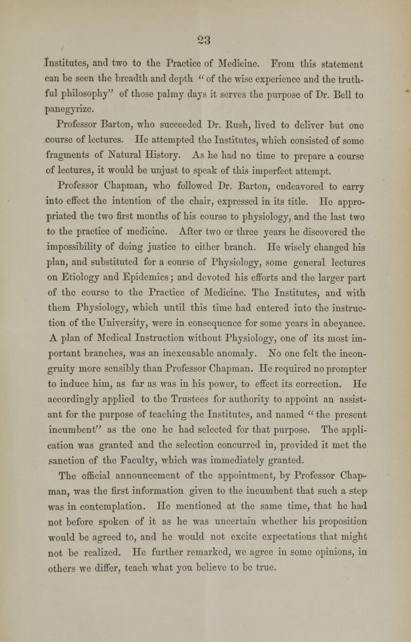 Institutes, and two to the Practice of Medicine. From this statement can be seen the breadth and depth  of the wise experience and the truth- ful philosophy of those palmy days it serves the purpose of Dr. Bell to panegyrize. Professor Barton, who succeeded Dr. Rush, lived to deliver but one course of lectures. He attempted the Institutes, which consisted of some fragments of Natural History. As he had no time to prepare a course of lectures, it would be unjust to speak of this imperfect attempt. Professor Chapman, who followed Dr. Barton, endeavored to carry into effect the intention of the chair, expressed in its title. He appro- priated the two first months of his course to physiology, and the last two to the practice of medicine. After two or three years he discovered the impossibility of doing justice to either branch. He wisely changed his plan, and substituted for a course of Physiology, some general lectures on Etiology and Epidemics; and devoted his efforts and the larger part of the course to the Practice of Medicine. The Institutes, and with them Physiology, which until this time had entered into the instruc- tion of the University, were in consequence for some years in abeyance. A plan of Medical Instruction without Physiology, one of its most im- portant bi'anches, was an inexcusable anomaly. No one felt the incon- gruity more sensibly than Professor Chapman. He required no prompter to induce him, as far as was in his power, to effect its correction. Pie accordingly applied to the Trustees for authority to appoint an assist- ant for the purpose of teaching the Institutes, and named  the present incumbent as the one he had selected for that purpose. The appli- cation was granted and the selection concurred in, provided it met the sanction of the Faculty, which was immediately granted. The official announcement of the appointment, by Professor Chap- man, was the first information given to the incumbent that such a step was in contemplation. He mentioned at the same time, that he had not before spoken of it as he was uncertain whether his proposition would be agreed to, and he would not excite expectations that might not be realized. He further remarked, we agree in some opinions, in others we differ, teach what you believe to be true.