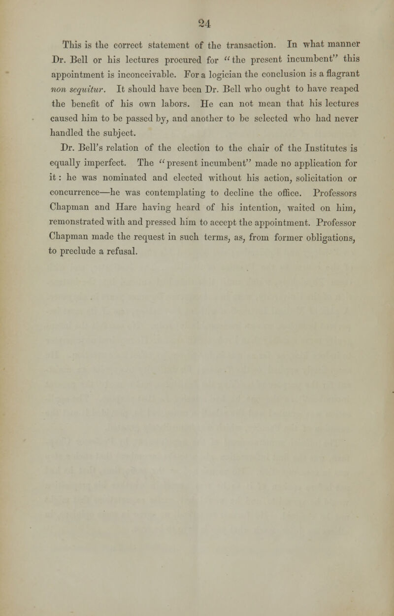 94 This is the correct statement of the transaction. In what manner Dr. Bell or his lectures procured for the present incumbent this appointment is inconceivable. For a logician the conclusion is a flagrant non sequitur. It should have been Dr. Bell who ought to have reaped the benefit of his own labors. He can not mean that his lectures caused him to be passed by, and another to be selected who had never handled the subject. Dr. Bell's relation of the election to the chair of the Institutes is equally imperfect. The  present incumbent made no application for it: he was nominated and elected without his action, solicitation or concurrence—he was contemplating to decline the office. Professors Chapman and Hare having heard of his intention, waited on him, remonstrated with and pressed him to accept the appointment. Professor Chapman made the request in such terms, as, from former obligations, to preclude a refusal.