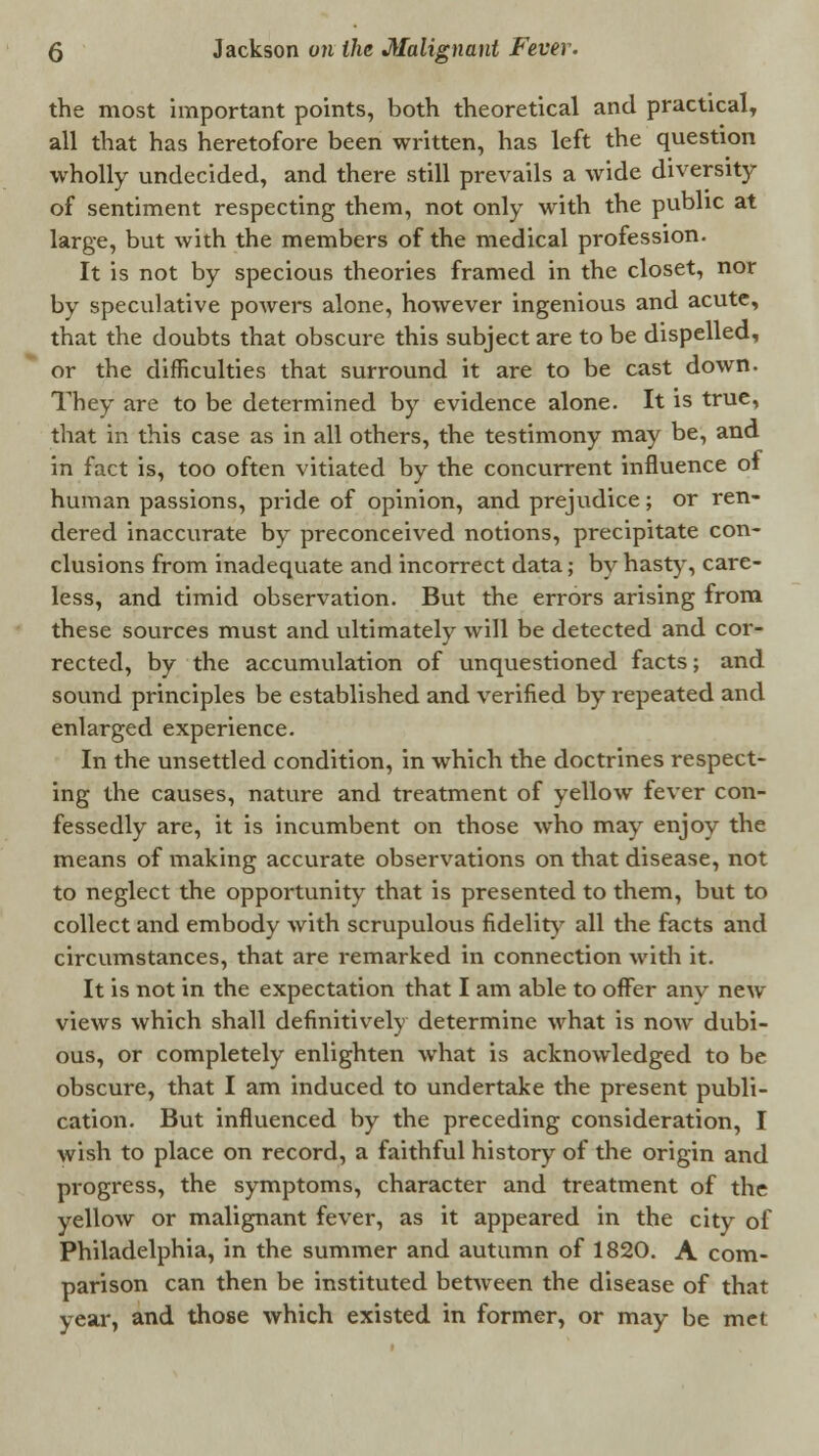 the most important points, both theoretical and practical, all that has heretofore been written, has left the question wholly undecided, and there still prevails a wide diversity of sentiment respecting them, not only with the public at large, but with the members of the medical profession. It is not by specious theories framed in the closet, nor by speculative powers alone, however ingenious and acute, that the doubts that obscure this subject are to be dispelled, or the difficulties that surround it are to be cast down. They are to be determined by evidence alone. It is true, that in this case as in all others, the testimony may be, and in fact is, too often vitiated by the concurrent influence of human passions, pride of opinion, and prejudice; or ren- dered inaccurate by preconceived notions, precipitate con- clusions from inadequate and incorrect data; by hasty, care- less, and timid observation. But the errors arising from these sources must and ultimately will be detected and cor- rected, by the accumulation of unquestioned facts; and sound principles be established and verified by repeated and enlarged experience. In the unsettled condition, in which the doctrines respect- ing the causes, nature and treatment of yellow fever con- fessedly are, it is incumbent on those who may enjoy the means of making accurate observations on that disease, not to neglect the opportunity that is presented to them, but to collect and embody with scrupulous fidelity all the facts and circumstances, that are remarked in connection with it. It is not in the expectation that I am able to offer anv new views which shall definitively determine what is now dubi- ous, or completely enlighten what is acknowledged to be obscure, that I am induced to undertake the present publi- cation. But influenced by the preceding consideration, I wish to place on record, a faithful history of the origin and progress, the symptoms, character and treatment of the yellow or malignant fever, as it appeared in the city of Philadelphia, in the summer and autumn of 1820. A com- parison can then be instituted between the disease of that year, and those which existed in former, or may be met