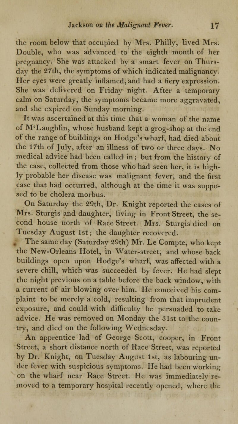 the room below that occupied by Mrs. Philly, lived Mrs. Double, who was advanced to the eighth month of her pregnancy. She was attacked by a smart fever on Thurs- day the 27th, the symptoms of which indicated malignancy. Her eyes were greatly inflamed, and had a fiery expression. She was delivered on Friday night. After a temporary calm on Saturday, the symptoms became more aggravated, and she expired on Sunday morning. It was ascertained at this time that a woman of the name of M'Laughlin, whose husband kept a grog-shop at the end of the range of buildings on Hodge's wharf, had died about the 17th of July, after an illness of two or three days. No medical advice had been called in; but from the history of the case, collected from those who had seen her, it is high- ly probable her disease was malignant fever, and the first case that had occurred, although at the time it was suppo- sed to be cholera morbus. On Saturday the 29th, Dr. Knight reported the cases of Mrs. Sturgis and daughter, living in Front Street, the se- cond house north of Race Street. Mrs. Sturgis died on Tuesday August 1st; the daughter recovered. # The same day (Saturday 29th) Mr. Le Compte, who kept the New-Orleans Hotel, in Water-street, and whose back buildings open upon Hodge's wharf, was affected with a severe chill, which was succeeded by fever. He had slept the night previous on a table before the back window, with a current of air blowing over him. He conceived his com- plaint to be merely a cold, resulting from that imprudent exposure, and could with difficulty be persuaded to take advice. He was removed on Monday the 31st to the coun- try, and died on the following Wednesday. An apprentice lad of George Scott, cooper, in Front Street, a short distance north of Race Street, was reported by Dr. Knight, on Tuesday August 1st, as labouring un- der fever with suspicious symptoms. He had been working on the wharf near Race Street. He was immediately re- moved to a temporary hospital recently opened, where the