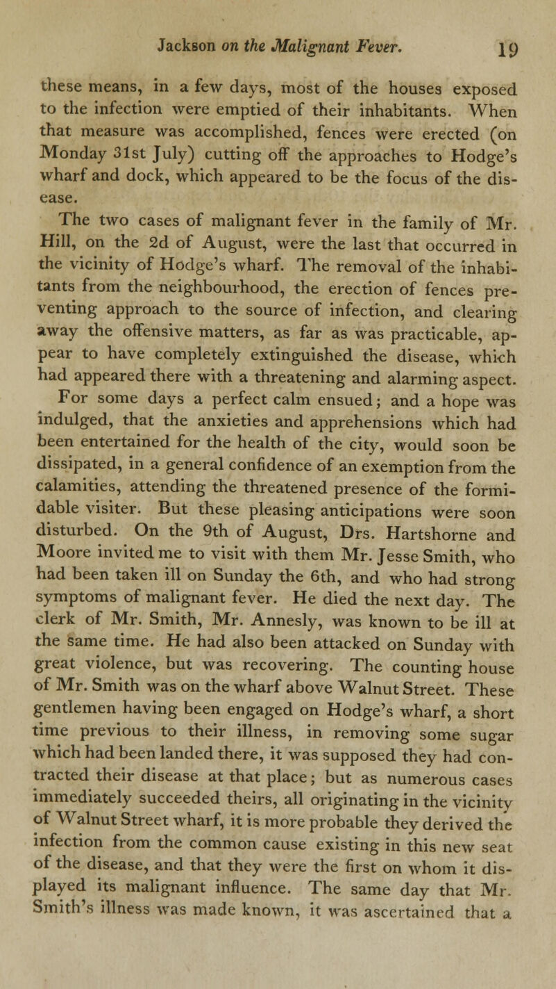 these means, in a few days, most of the houses exposed to the infection were emptied of their inhabitants. When that measure was accomplished, fences were erected (on Monday 31st July) cutting off the approaches to Hodge's wharf and dock, which appeared to be the focus of the dis- ease. The two cases of malignant fever in the family of Mr. Hill, on the 2d of August, were the last that occurred in the vicinity of Hodge's wharf. The removal of the inhabi- tants from the neighbourhood, the erection of fences pre- venting approach to the source of infection, and clearing away the offensive matters, as far as was practicable, ap- pear to have completely extinguished the disease, which had appeared there with a threatening and alarming aspect. For some days a perfect calm ensued; and a hope was indulged, that the anxieties and apprehensions which had been entertained for the health of the city, would soon be dissipated, in a general confidence of an exemption from the calamities, attending the threatened presence of the formi- dable visiter. But these pleasing anticipations were soon disturbed. On the 9th of August, Drs. Hartshorne and Moore invited me to visit with them Mr. Jesse Smith, who had been taken ill on Sunday the 6th, and who had strong symptoms of malignant fever. He died the next day. The clerk of Mr. Smith, Mr. Annesly, was known to be ill at the same time. He had also been attacked on Sunday with great violence, but was recovering. The counting house of Mr. Smith was on the wharf above Walnut Street. These gentlemen having been engaged on Hodge's wharf, a short time previous to their illness, in removing some sugar which had been landed there, it was supposed they had con- tracted their disease at that place; but as numerous cases immediately succeeded theirs, all originating in the vicinity of Walnut Street wharf, it is more probable they derived the infection from the common cause existing in this new seat of the disease, and that they were the first on whom it dis- played its malignant influence. The same day that Mr. Smith's illness was made known, it was ascertained that a