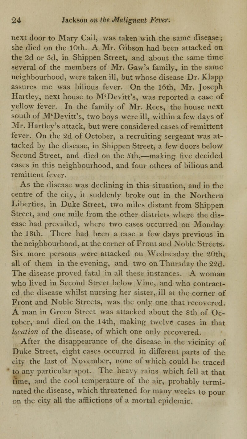 &' next door to Mary Cail, was taken with the same disease; she died on the 10th. A Mr. Gibson had been attacked on the 2d or 3d, in Shippen Street, and about the same time several of the members of Mr. Gaw's family, in the same neighbourhood, were taken ill, but whose disease Dr. Klapp assures me was bilious fever. On the 16th, Mr. Joseph Hartley, next house to M'Devitt's, was reported a case of yellow fever. In the family of Mr. Rees, the house next south of M'Devitt's, two boys were ill, within a few days of Mr. Hartley's attack, but were considered cases of remittent fever. On the 2d of October, a recruiting sergeant was at- tacked by the disease, in Shippen Street, a few doors below Second Street, and died on the 5th,—making five decided cases in this neighbourhood, and four others of bilious and remittent fever. As the disease was declining in this situation, and in die centre of the city, it suddenly broke out in the Northern Liberties, in Duke Street, two miles distant from Shippen Street, and one mile from the other districts where the dis- ease had prevailed, where two cases occurred on Monday the 18th. There had been a case a few days previous in the neighbourhood, at the corner of Front and Noble Streets. Six more persons were attacked on Wednesday the 20th, all of them in the evening, and two on Thursday the 22d. The disease proved fatal in all these instances. A woman who lived in Second Street below Vine, and who contract- ed the disease whilst nursing her sister, ill at the corner of Front and Noble Streets, was the only one that recovered. A man in Green Street was attacked about the 8th of Oc- tober, and died on the 14th, making twelve cases in that location of the disease, of which one only recovered. After the disappearance of the disease in the vicinity of Duke Street, eight cases occurred in different parts of the city the last of November, none of which could be traced to any particular spot. The heavy rains which fell at that time, and the cool temperature of the air, probably termi- nated the disease, which threatened for many weeks to pour on the city all the afflictions of a mortal epidemic.