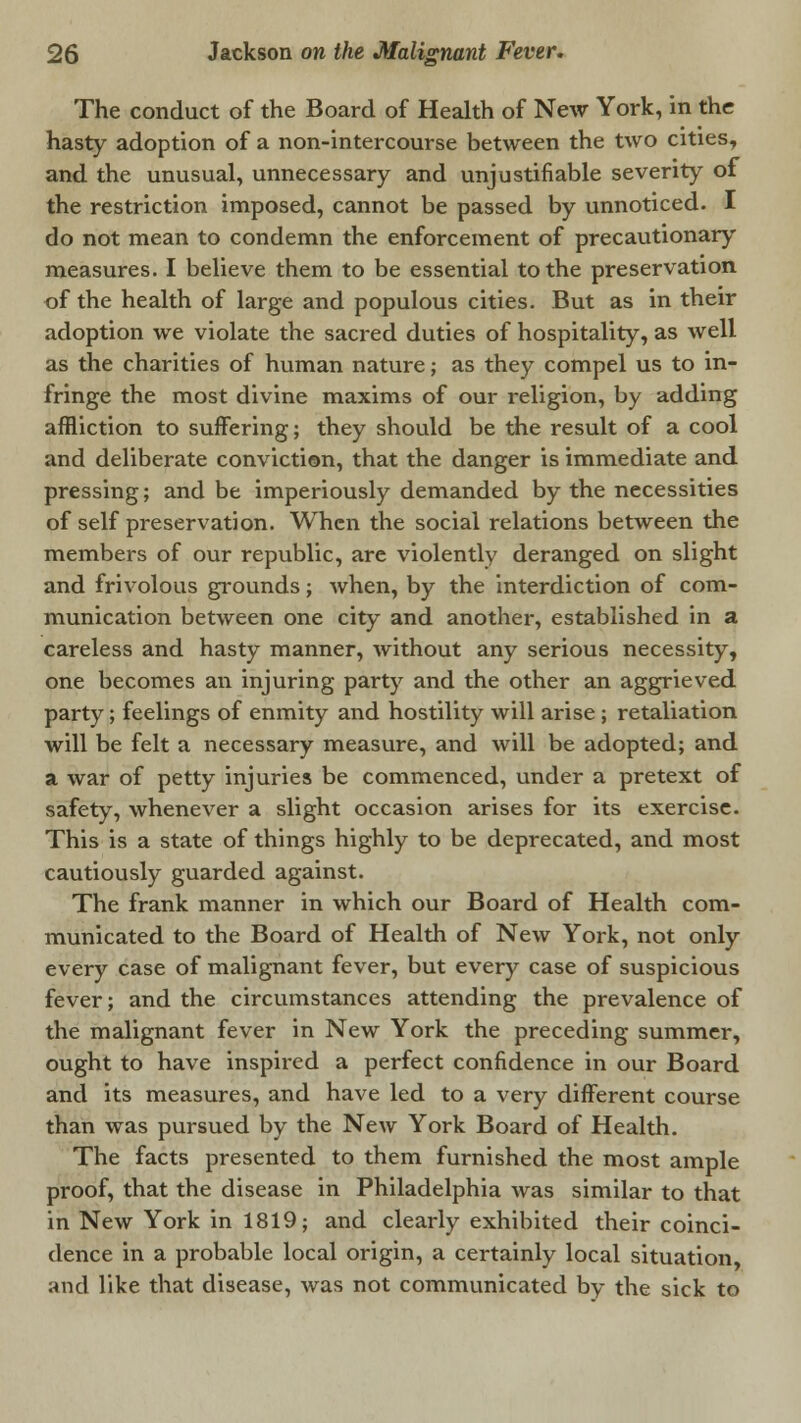 The conduct of the Board of Health of New York, in the hasty adoption of a non-intercourse between the two cities, and the unusual, unnecessary and unjustifiable severity of the restriction imposed, cannot be passed by unnoticed. I do not mean to condemn the enforcement of precautionary measures. I believe them to be essential to the preservation of the health of large and populous cities. But as in their adoption we violate the sacred duties of hospitality, as well as the charities of human nature; as they compel us to in- fringe the most divine maxims of our religion, by adding affliction to suffering; they should be the result of a cool and deliberate conviction, that the danger is immediate and pressing; and be imperiously demanded by the necessities of self preservation. When the social relations between the members of our republic, are violently deranged on slight and frivolous grounds; when, by the interdiction of com- munication between one city and another, established in a careless and hasty manner, without any serious necessity, one becomes an injuring party and the other an aggrieved party; feelings of enmity and hostility will arise; retaliation will be felt a necessary measure, and will be adopted; and a war of petty injuries be commenced, under a pretext of safety, whenever a slight occasion arises for its exercise. This is a state of things highly to be deprecated, and most cautiously guarded against. The frank manner in which our Board of Health com- municated to the Board of Health of New York, not only every case of malignant fever, but every case of suspicious fever; and the circumstances attending the prevalence of the malignant fever in New York the preceding summer, ought to have inspired a perfect confidence in our Board and its measures, and have led to a very different course than was pursued by the New York Board of Health. The facts presented to them furnished the most ample proof, that the disease in Philadelphia was similar to that in New York in 1819; and clearly exhibited their coinci- dence in a probable local origin, a certainly local situation, and like that disease, was not communicated by- the sick to