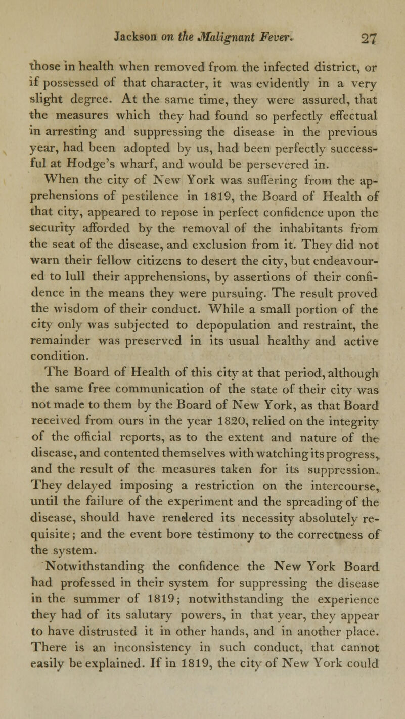 those in health when removed from the infected district, or if possessed of that character, it was evidently in a very slight degree. At the same time, they were assured, that the measures which they had found so perfectly effectual in arresting and suppressing the disease in the previous year, had been adopted by us, had been perfectly success- ful at Hodge's wharf, and would be persevered in. When the city of New York was suffering from the ap- prehensions of pestilence in 1819, the Board of Health of that city, appeared to repose in perfect confidence upon the security afforded by the removal of the inhabitants from the seat of the disease, and exclusion from it. They did not warn their fellow citizens to desert the city, but endeavour- ed to lull their apprehensions, by assertions of their confi- dence in the means they were pursuing. The result proved the wisdom of their conduct. While a small portion of the city only was subjected to depopulation and restraint, the remainder was preserved in its usual healthy and active condition. The Board of Health of this city at that period, although the same free communication of the state of their city was not made to them by the Board of New York, as that Board received from ours in the year 1820, relied on the integrity of the official reports, as to the extent and nature of the disease, and contented themselves with watching its progress, and the result of the measures taken for its suppression. They delayed imposing a restriction on the intercourse, until the failure of the experiment and the spreading of the disease, should have rendered its necessity absolutely re- quisite ; and the event bore testimony to the correctness of the system. Notwithstanding the confidence the New York Board had professed in their system for suppressing the disease in the summer of 1819; notwithstanding the experience they had of its salutary powers, in that year, they appear to have distrusted it in other hands, and in another place. There is an inconsistency in such conduct, that cannot easily be explained. If in 1819, the city of New York could