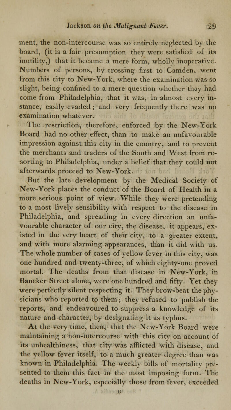 ment, the non-intercourse was so entirely neglected by the board, (it is a fair presumption they were satisfied of its inutility,) that it became a mere form, wholly inoperative. Numbers of persons, by crossing first to Camden, went from this city to New-York, where the examination was so slight, being confined to a mere question whether they had come from Philadelphia, that it was, in almost every in- stance, easily evaded ; and very frequently there was no examination whatever. The restriction, therefore, enforced by the New-York Board had no other effect, than to make an unfavourable impression against this city in the country, and to prevent the merchants and traders of the South and West from re- sorting to Philadelphia, under a belief that they could not afterwards proceed to New-York. But the late development by the Medical Society of New-York places the conduct of the Board of Health in a more serious point of view. While they were pretending to a most lively sensibility with respect to the disease in Philadelphia, and spreading in every direction an unfa- vourable character of our city, the disease, it appears, ex- isted in the very heart of their city, to a greater extent, and with more alarming appearances, than it did with us. The whole number of cases of yellow fever in this city, was one hundred and twenty-three, of which eighty-one proved mortal. The deaths from that disease in New-York, in Bancker Street alone, were one hundred and fifty. Yet they were perfectly silent respecting it. They brow-beat the phy- sicians who reported to them; they refused to publish the reports, and endeavoured to suppress a knowledge of its nature and character, by designating it as typhus. At the very time, then, that the New-York Board were maintaining a non-intercourse with this city on account of its unhealthiness, that city was afflicted with disease, and the yellow fever itself, to a much greater degree than was known in Philadelphia. The weekly bills of mortality pre- sented to them this fact in the most imposing form. The deaths in New-York, especially those from fever, exceeded