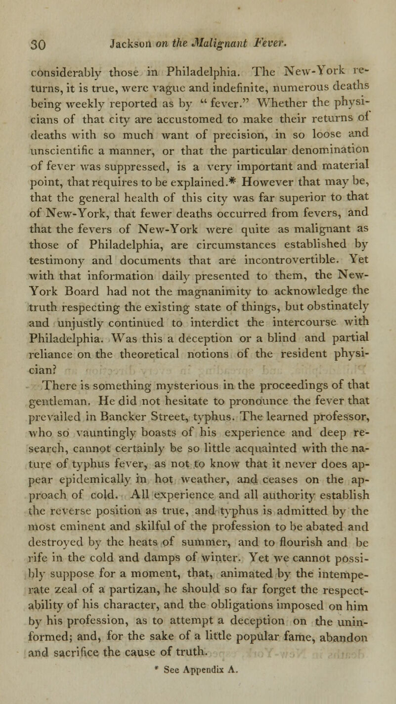 considerably those in Philadelphia. The New-York re- turns, it is true, were vague and indefinite, numerous deaths being weekly reported as by  fever. Whether the physi- cians of that city are accustomed to make their returns of deaths with so much want of precision, in so loose and unscientific a manner, or that the particular denomination of fever was suppressed, is a very important and material point, that requires to be explained.* However that may be, that the general health of this city was far superior to that of New-York, that fewer deaths occurred from fevers, and that the fevers of New-York Avere quite as malignant as those of Philadelphia, are circumstances established by testimony and documents that are incontrovertible. Yet with that information daily presented to them, the New- York Board had not the magnanimity to acknowledge the truth respecting the existing state of things, but obstinately and unjustly continued to interdict the intercourse with Philadelphia. Was this a deception or a blind and partial reliance on the theoretical notions of the resident physi- cian? There is something mysterious in the proceedings of that gentleman. He did not hesitate to pronounce the fever that prevailed in Bancker Street, tvphus. The learned professor, who so vauntingly boasts of his experience and deep re- search, cannot certainly be so little acquainted with the na- ture of typhus fever, as not to know that it never does ap- pear epidemically in hot weather, and ceases on the ap- proach of cold. All experience and all authority establish the reverse position as true, and typhus is admitted by the most eminent and skilful of the profession to be abated and destroyed by the heats of summer, and to flourish and be rife in the cold and damps of winter. Yet we cannot possi- bly suppose for a moment, that, animated by the intempe- rate zeal of a partizan, he should so far forget the respect- ability of his character, and the obligations imposed on him by his profession, as to attempt a deception on the unin- formed; and, for the sake of a little popular fame, abandon and sacrifice the cause of truth. * See Appendix A.