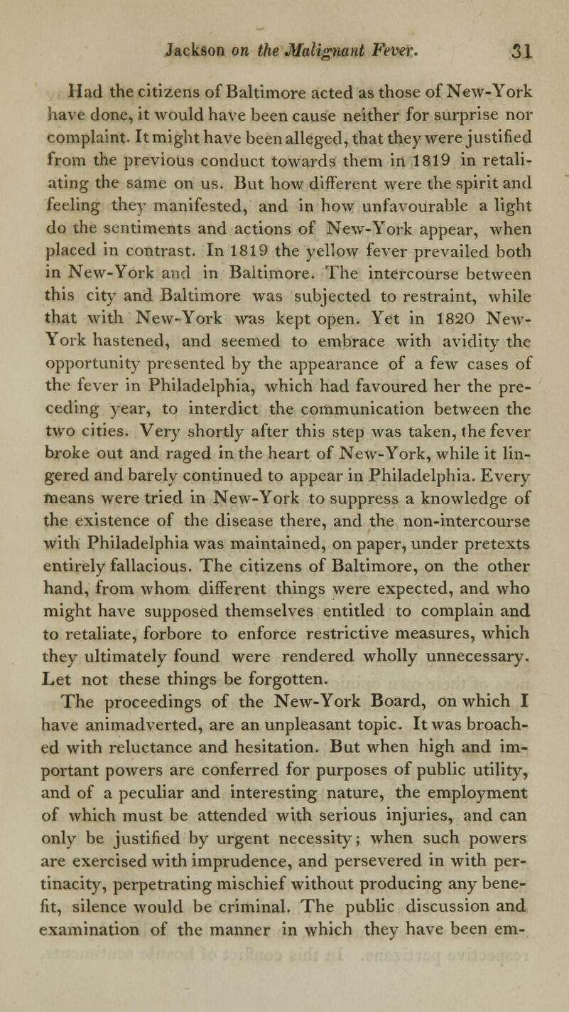 Had the citizens of Baltimore acted as those of New-York have done, it would have been cause neither for surprise nor complaint. It might have been alleged, that they were justified from the previous conduct towards them in 1819 in retali- ating the same on us. But how different were the spirit and feeling they manifested, and in how unfavourable a light do the sentiments and actions of New-York appear, when placed in contrast. In 1819 the yellow fever prevailed both in New-York and in Baltimore. The intercourse between this city and Baltimore was subjected to restraint, while that with New-York was kept open. Yet in 1820 New- York hastened, and seemed to embrace with avidity the opportunity presented by the appearance of a few cases of the fever in Philadelphia, which had favoured her the pre- ceding year, to interdict the communication between the two cities. Very shortly after this step was taken, the fever broke out and raged in the heart of New-York, while it lin- gered and barely continued to appear in Philadelphia. Every means were tried in New-York to suppress a knowledge of the existence of the disease there, and the non-intercourse with Philadelphia was maintained, on paper, under pretexts entirely fallacious. The citizens of Baltimore, on the other hand, from whom different things were expected, and who might have supposed themselves entitled to complain and to retaliate, forbore to enforce restrictive measures, which they ultimately found were rendered wholly unnecessary. Let not these things be forgotten. The proceedings of the New-York Board, on which I have animadverted, are an unpleasant topic. It was broach- ed with reluctance and hesitation. But when high and im- portant powers are conferred for purposes of public utility, and of a peculiar and interesting nature, the employment of which must be attended with serious injuries, and can only be justified by urgent necessity; when such powers are exercised with imprudence, and persevered in with per- tinacity, perpetrating mischief without producing any bene- fit, silence would be criminal. The public discussion and examination of the manner in which they have been em-