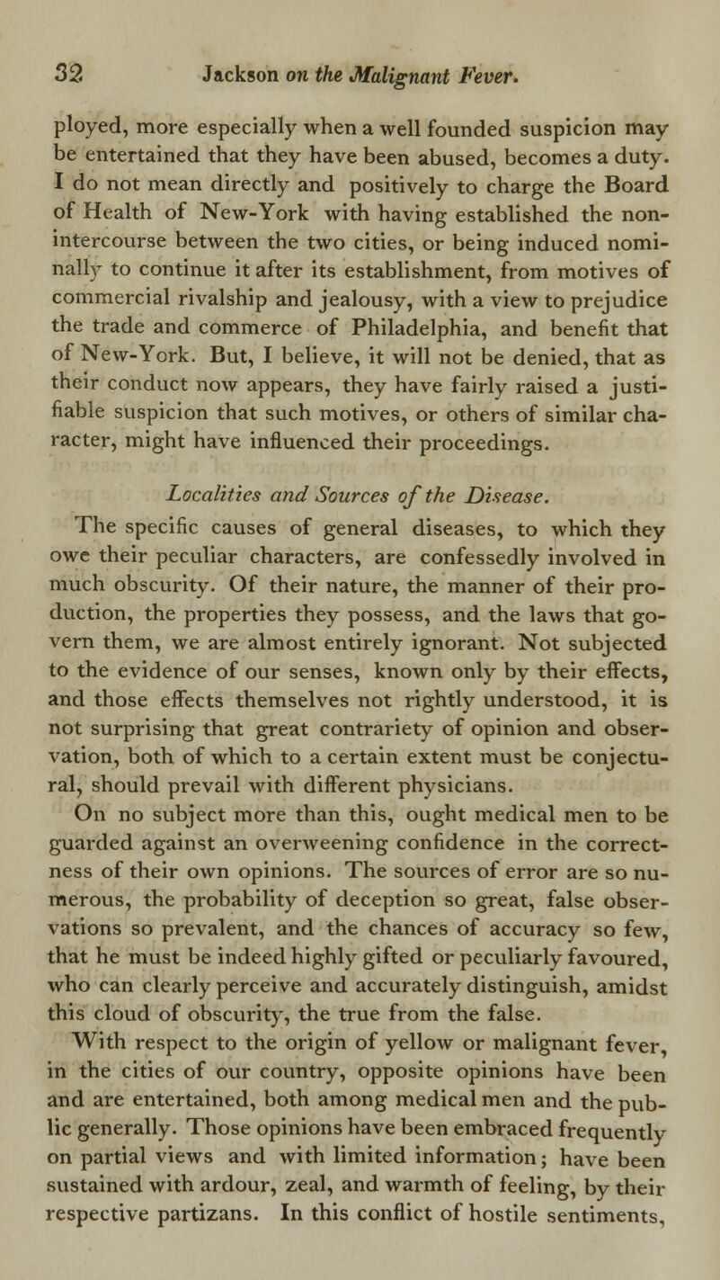 ployed, more especially when a well founded suspicion may be entertained that they have been abused, becomes a duty. I do not mean directly and positively to charge the Board of Health of New-York with having established the non- intercourse between the two cities, or being induced nomi- nally to continue it after its establishment, from motives of commercial rivalship and jealousy, with a view to prejudice the trade and commerce of Philadelphia, and benefit that of New-York. But, I believe, it will not be denied, that as their conduct now appears, they have fairly raised a justi- fiable suspicion that such motives, or others of similar cha- racter, might have influenced their proceedings. Localities and Sources of the Disease. The specific causes of general diseases, to which they owe their peculiar characters, are confessedly involved in much obscurity. Of their nature, the manner of their pro- duction, the properties they possess, and the laws that go- vern them, we are almost entirely ignorant. Not subjected to the evidence of our senses, known only by their effects, and those effects themselves not rightly understood, it is not surprising that great contrariety of opinion and obser- vation, both of which to a certain extent must be conjectu- ral, should prevail with different physicians. On no subject more than this, ought medical men to be guarded against an overweening confidence in the correct- ness of their own opinions. The sources of error are so nu- merous, the probability of deception so great, false obser- vations so prevalent, and the chances of accuracy so few, that he must be indeed highly gifted or peculiarly favoured, who can clearly perceive and accurately distinguish, amidst this cloud of obscurity, the true from the false. With respect to the origin of yellow or malignant fever in the cities of our country, opposite opinions have been and are entertained, both among medical men and the pub- lic generally. Those opinions have been embraced frequently on partial views and with limited information; have been sustained with ardour, zeal, and warmth of feeling, by their respective partizans. In this conflict of hostile sentiments.
