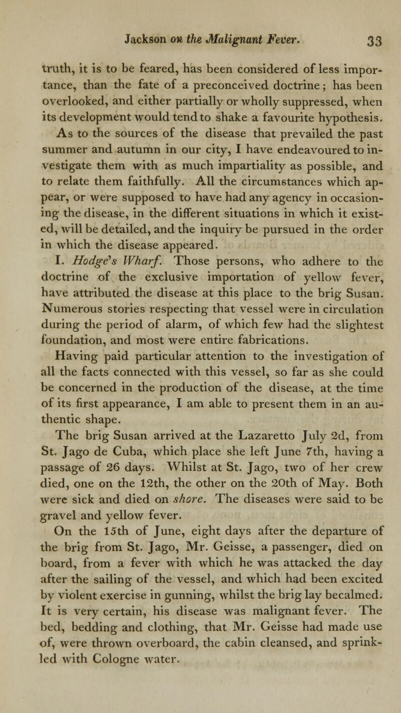 truth, it is to be feared, has been considered of less impor- tance, than the fate of a preconceived doctrine; has been overlooked, and either partially or wholly suppressed, when its development would tend to shake a favourite hypothesis. As to the sources of the disease that prevailed the past summer and autumn in our city, I have endeavoured to in- vestigate them with as much impartiality as possible, and to relate them faithfully. All the circumstances which ap- pear, or were supposed to have had any agency in occasion- ing the disease, in the different situations in which it exist- ed, will be detailed, and the inquiry be pursued in the order in which the disease appeared. I. Hodge's Wharf. Those persons, who adhere to the doctrine of the exclusive importation of yellow fever, have attributed the disease at this place to the brig Susan. Numerous stories respecting that vessel were in circulation during the period of alarm, of which few had the slightest foundation, and most were entire fabrications. Having paid particular attention to the investigation of all the facts connected with this vessel, so far as she could be concerned in the production of the disease, at the time of its first appearance, I am able to present them in an au- thentic shape. The brig Susan arrived at the Lazaretto July 2d, from St. Jago de Cuba, which place she left June 7th, having a passage of 26 days. Whilst at St. Jago, two of her crew died, one on the 12th, the other on the 20th of May. Both were sick and died on shore. The diseases were said to be gravel and yellow fever. On the 15th of June, eight days after the departure of the brig from St. Jago, Mr. Geisse, a passenger, died on board, from a fever with which he was attacked the day after the sailing of the vessel, and which had been excited by violent exercise in gunning, whilst the brig lay becalmed. It is very certain, his disease was malignant fever. The bed, bedding and clothing, that Mr. Geisse had made use of, were thrown overboard, the cabin cleansed, and sprink- led with Cologne water.