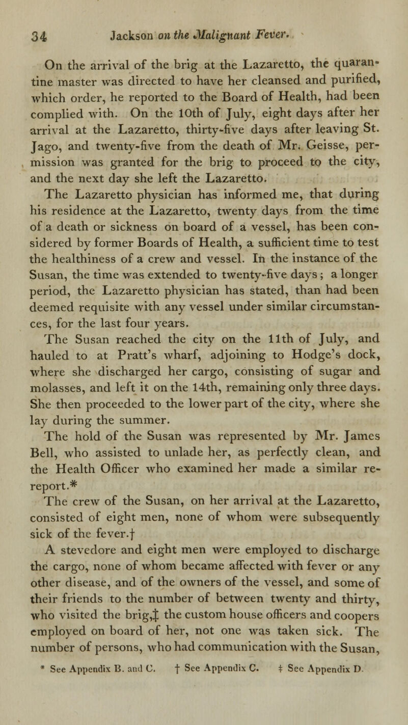 On the arrival of the brig at the Lazaretto, the quaran- tine master was directed to have her cleansed and purified, which order, he reported to the Board of Health, had been complied with. On the 10th of July, eight days after her arrival at the Lazaretto, thirty-five days after leaving St. Jago, and twenty-five from the death of Mr. Geisse, per- mission was granted for the brig to proceed to the city, and the next day she left the Lazaretto. The Lazaretto physician has informed me, that during his residence at the Lazaretto, twenty days from the time of a death or sickness on board of a vessel, has been con- sidered by former Boards of Health, a sufficient time to test the healthiness of a crew and vessel. In the instance of the Susan, the time was extended to twenty-five days ; a longer period, the Lazaretto physician has stated, than had been deemed requisite with any vessel under similar circumstan- ces, for the last four years. The Susan reached the city on the 11th of July, and hauled to at Pratt's wharf, adjoining to Hodge's dock, where she discharged her cargo, consisting of sugar and molasses, and left it on the 14th, remaining only three days. She then proceeded to the lower part of the city, where she lay during the summer. The hold of the Susan was represented by Mr. James Bell, who assisted to unlade her, as perfectly clean, and the Health Officer who examined her made a similar re- report.* The crew of the Susan, on her arrival at the Lazaretto, consisted of eight men, none of whom were subsequently sick of the fever.f A stevedore and eight men were employed to discharge the cargo, none of whom became affected with fever or any other disease, and of the owners of the vessel, and some of their friends to the number of between twenty and thirty, who visited the brig,J the custom house officers and coopers employed on board of her, not one was taken sick. The number of persons, who had communication with the Susan, * See Appendix B. and U. f See Appendix C. t See Appendix D.