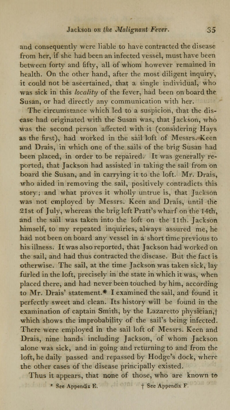 and consequently were liable to have contracted the disease from her, if she had been an infected vessel, must have been between forty and fifty, all of whom however remained in health. On the other hand, after the most diligent inquiry, it could not be ascertained, that a single individual, who was sick in this locality of the fever, had been on board the. Susan, or had directly any communication with her. The circumstance which led to a suspicion, that the dis- ease had originated with the Susan was, that Jackson, who was the second person affected with it (considering Hays as the first), had Avorked in the sail loft of Messrs. Keen and Drais, in which one of the sails of the brig Susan had been placed, in order to be repaired. It was generally re- ported, that Jackson had assisted in taking the sail from on board the Susan, and in carrying it to the loft. Mr. Drais, who aided in removing the sail, positively contradicts this story; and what proves it wholly untrue is, that Jackson was not employed by Messrs. Keen and Drais, until the 21st of July, whereas the brig left Pratt's wharf on the 14th, and the sail was taken into the loft on the 11th. Jackson himself, to my repeated inquiries, always assured me, he had not been on board any vessel in a short time previous to his illness. It was also reported, that Jackson had worked on the sail, and had thus contracted the disease. But the fact is otherwise. The sail, at the time Jackson was taken sick, lay furled in the loft, precisely in the state in which it was, when placed there, and had never been touched by him, according to Mr. Drais' statement.* I examined the sail, and found it perfectly sweet and clean. Its history will be found in the examination of captain Smith, by the Lazaretto physician,! which shows the improbability of the sail's being infected. There were employed in the sail loft of Messrs. Keen and Drais, nine hands including Jackson, of whom Jackson alone was sick, and in going and returning to and from the loft, he daily passed and repassed by Hodge's dock, where the other cases of the disease principally existed. Thus it appears, that none of those, who are known to * Sec Appendix K. f See Appendix F
