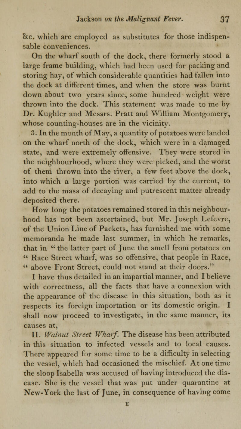 &c. which are employed as substitutes for those indispen- sable conveniences. On the wharf south of the dock, there formerly stood a large frame building, which had been used for packing and storing hay, of which considerable quantities had fallen into the dock at different times, and when the store was burnt down about two years since, some hundred weight were thrown into the dock. This statement was made to me by Dr. Kughler and Messrs. Pratt and William Montgomery, whose counting-houses are in the vicinity. 3. In the month of May, a quantity of potatoes were landed on the wharf north of the dock, which were in a damaged state, and were extremely offensive. They were stored in the neighbourhood, where they were picked, and the worst of them thrown into the river, a few feet above the dock, into which a large portion was carried by the current, to add to the mass of decaying and putrescent matter already deposited there. How long the potatoes remained stored in this neighbour- hood has not been ascertained, but Mr. Joseph Lefevre, of the Union Line of Packets, has furnished me with some memoranda he made last summer, in which he remarks, that in  the latter part of June the smell from potatoes on  Race Street wharf, was so offensive, that people in Race, 44 above Front Street, could not stand at their doors. I have thus detailed in an impartial manner, and I believe with correctness, all the facts that have a connexion with the appearance of the disease in this situation, both as it respects its foreign importation or its domestic origin. I shall now proceed to investigate, in the same manner, its causes at, II. Walnut Street Wharf. The disease has been attributed in this situation to infected vessels and to local causes. There appeared for some time to be a difficulty in selecting the vessel, which had occasioned the mischief. At one time the sloop Isabella was accused of having introduced the dis- ease. She is the vessel that was put under quarantine at New-York the last of June, in consequence of having come E