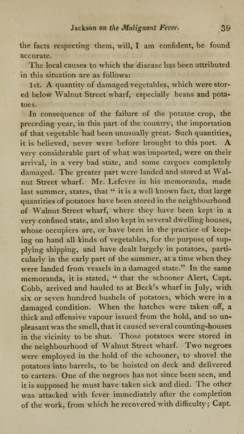 the facts respecting them, will, I am confident, be found accurate. The local causes to which the disease has been attributed in this situation are as follows: 1st. A quantity of damaged vegetables, which were stor- ed below Walnut Street wharf, especially beans and pota- toes. In consequence of the failure of the potatoe crop, the preceding year, in this part of the country, the importation of that vegetable had been unusually great. Such quantities, it is believed, never were before brought to this port. A very considerable part of what was imported, were on their arrival, in a very bad state, and some cargoes completely damaged. The greater part were landed and stored at Wal- nut Street wharf. Mr. Lefevre in his memoranda, made last summer, states, that it is a well known fact, that large quantities of potatoes have been stored in the neighbourhood of Walnut Street wharf, where they have been kept in a very confined state, and also kept in several dwelling houses, whose occupiers are, or have been in the practice of keep- ing on hand all kinds of vegetables, for the purpose of sup- plying shipping, and have dealt largely in potatoes, parti- cularly in the early part of the summer, at a time when they were landed from vessels in a damaged state. In the same memoranda, it is stated, that the schooner Alert, Capt. Cobb, arrived and hauled to at Beck's wharf in July, with six or seven hundred bushels of potatoes, which were in a damaged condition. When the hatches were taken off, a thick and offensive vapour issued from the hold, and so un- pleasant was the smell, that it caused several counting-houses in the vicinity to be shut. Those potatoes were stored in the neighbourhood of Walnut Street wharf. Two negroes were employed in the hold of the schooner, to shovel the potatoes into barrels, to be hoisted on deck and delivered to carters. One of the negroes has not since been seen, and it is supposed he must have taken sick and died. The other was attacked with fever immediately after the completion of the work, from which he recovered with difficulty; Capt.