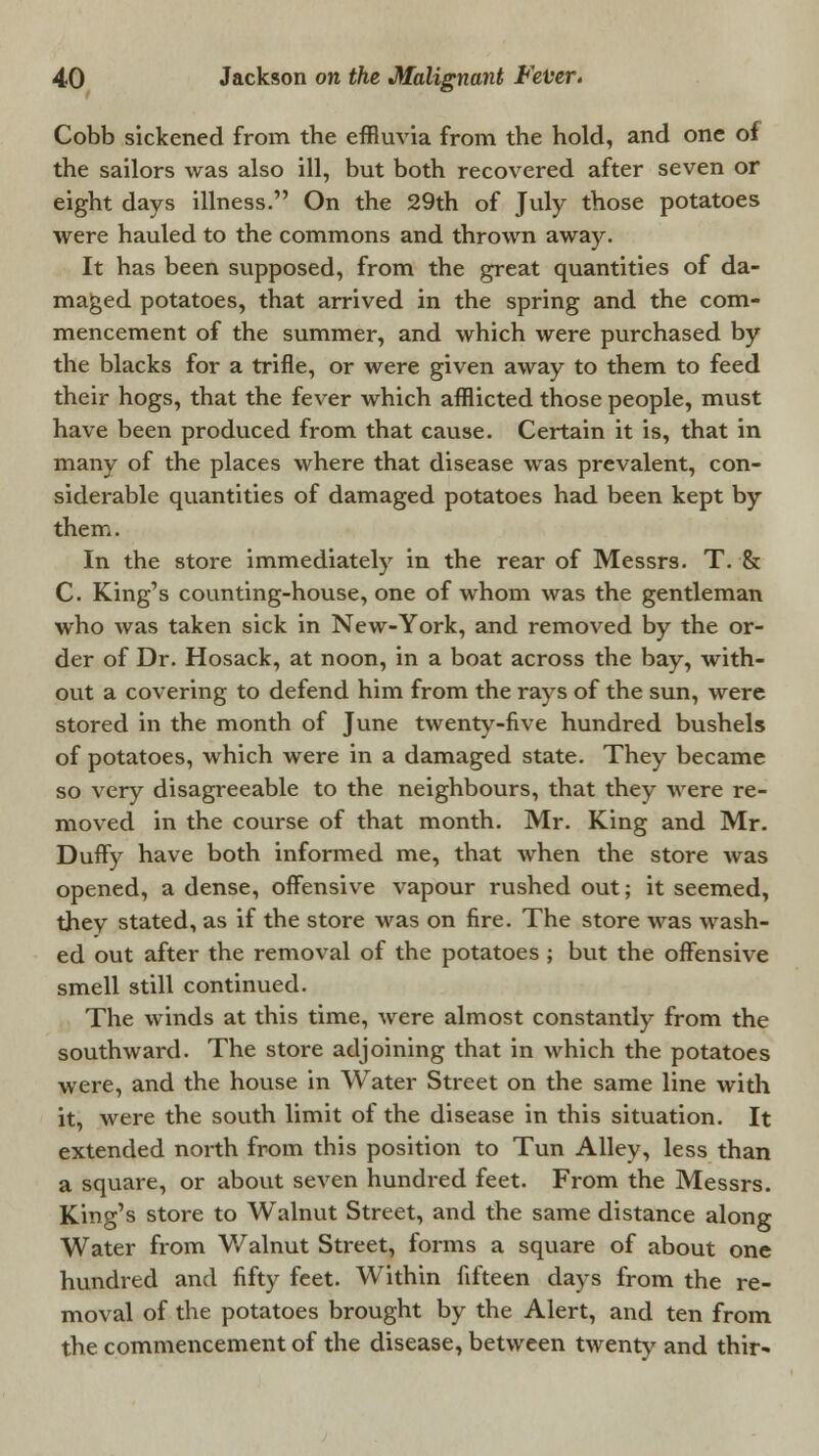 Cobb sickened from the effluvia from the hold, and one of the sailors was also ill, but both recovered after seven or eight days illness. On the 29th of July those potatoes were hauled to the commons and thrown away. It has been supposed, from the great quantities of da- maged potatoes, that arrived in the spring and the com- mencement of the summer, and which were purchased by the blacks for a trifle, or were given away to them to feed their hogs, that the fever which afflicted those people, must have been produced from that cause. Certain it is, that in many of the places where that disease was prevalent, con- siderable quantities of damaged potatoes had been kept by them. In the store immediately in the rear of Messrs. T. & C. King's counting-house, one of whom was the gentleman who was taken sick in New-York, and removed by the or- der of Dr. Hosack, at noon, in a boat across the bay, with- out a covering to defend him from the rays of the sun, were stored in the month of June twenty-five hundred bushels of potatoes, which were in a damaged state. They became so very disagreeable to the neighbours, that they were re- moved in the course of that month. Mr. King and Mr. Duffy have both informed me, that when the store was opened, a dense, offensive vapour rushed out; it seemed, thev stated, as if the store was on fire. The store was wash- ed out after the removal of the potatoes ; but the offensive smell still continued. The winds at this time, were almost constantly from the southward. The store adjoining that in which the potatoes were, and the house in Water Street on the same line with it, were the south limit of the disease in this situation. It extended north from this position to Tun Alley, less than a square, or about seven hundred feet. From the Messrs. King's store to Walnut Street, and the same distance along Water from Walnut Street, forms a square of about one hundred and fifty feet. Within fifteen days from the re- moval of the potatoes brought by the Alert, and ten from the commencement of the disease, between twenty and thir-