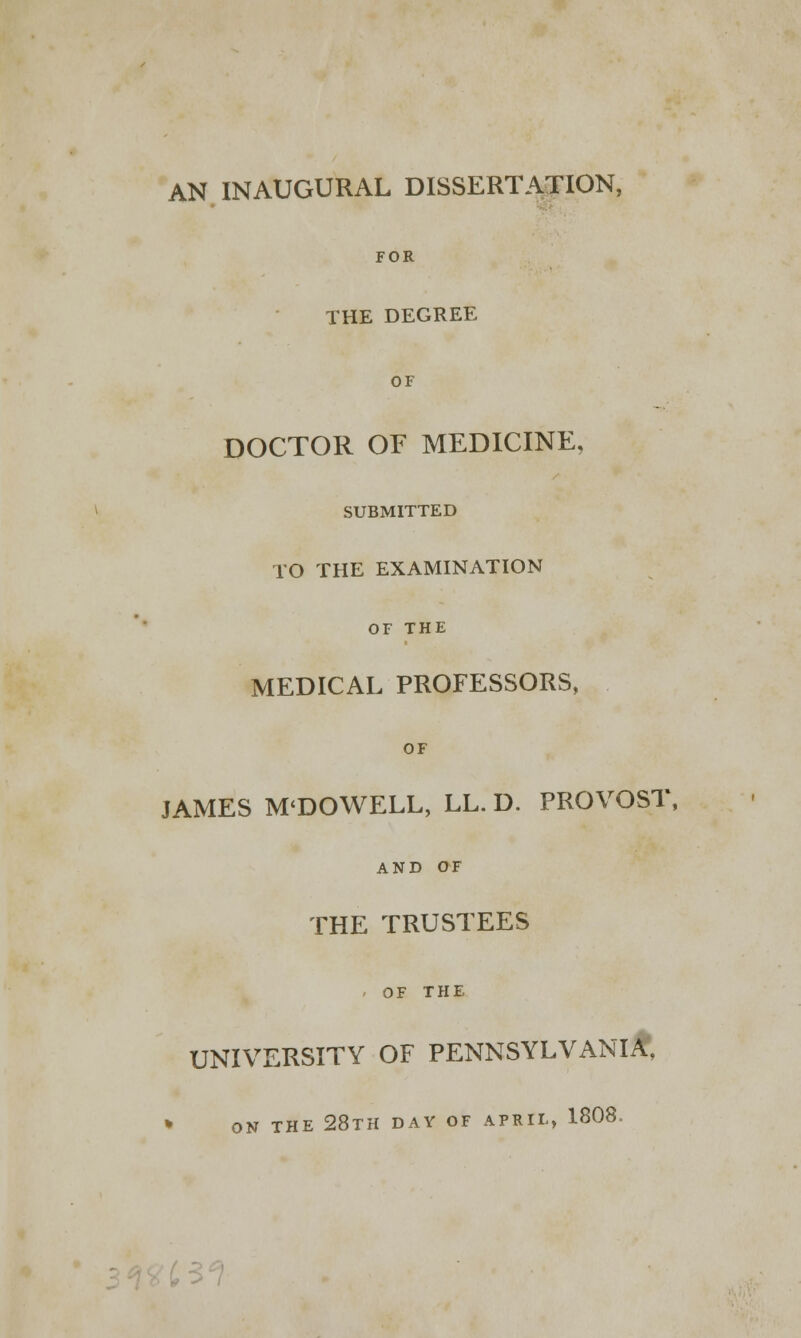 AN INAUGURAL DISSERTATION, FOR THE DEGREE OF DOCTOR OF MEDICINE, SUBMITTED TO THE EXAMINATION OF THE MEDICAL PROFESSORS, OF JAMES M'DOWELL, LL. D. PROVOST, AND OF THE TRUSTEES - OF THE UNIVERSITY OF PENNSYLVANIA, » ON THE 28TH DAY OF APRIL, 1808.